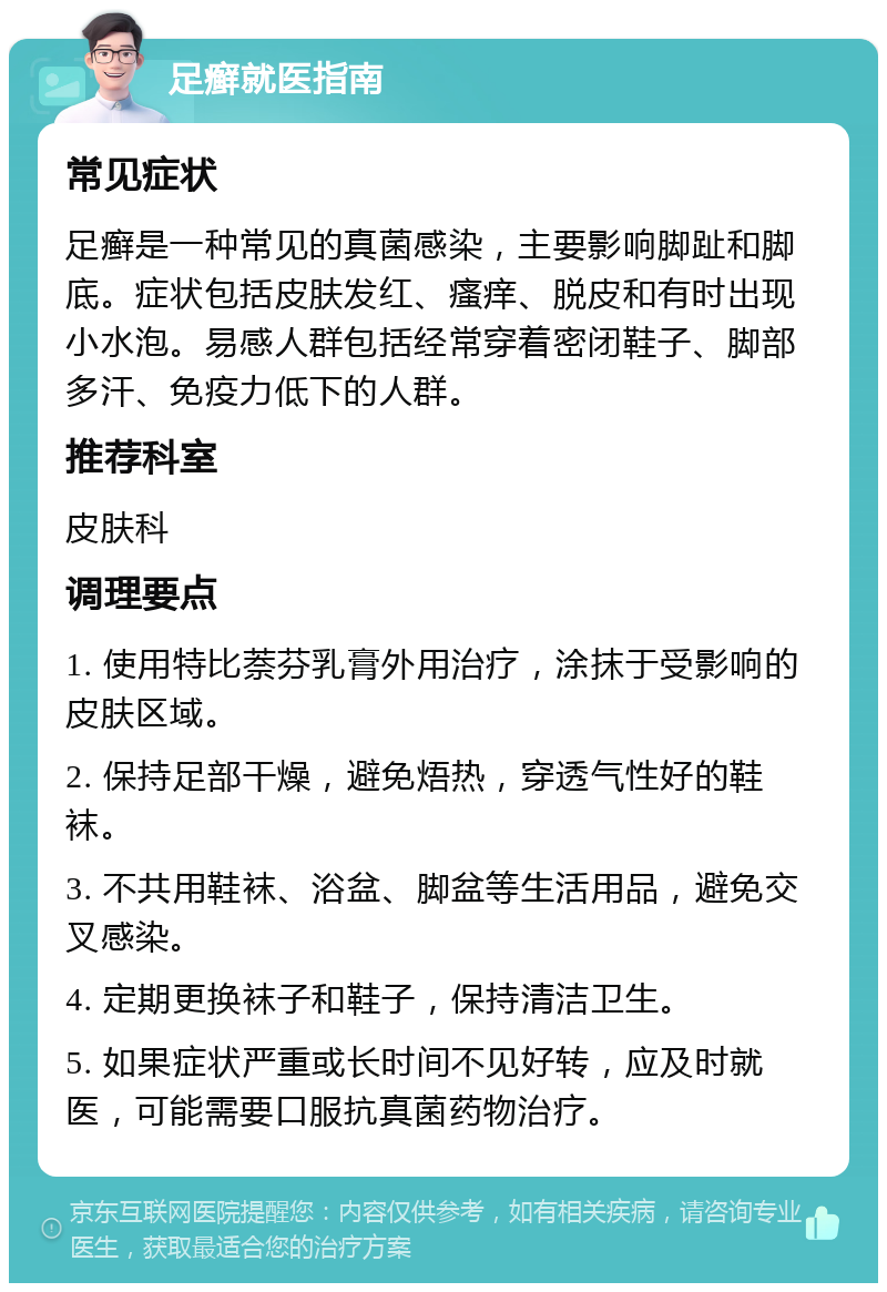 足癣就医指南 常见症状 足癣是一种常见的真菌感染，主要影响脚趾和脚底。症状包括皮肤发红、瘙痒、脱皮和有时出现小水泡。易感人群包括经常穿着密闭鞋子、脚部多汗、免疫力低下的人群。 推荐科室 皮肤科 调理要点 1. 使用特比萘芬乳膏外用治疗，涂抹于受影响的皮肤区域。 2. 保持足部干燥，避免焐热，穿透气性好的鞋袜。 3. 不共用鞋袜、浴盆、脚盆等生活用品，避免交叉感染。 4. 定期更换袜子和鞋子，保持清洁卫生。 5. 如果症状严重或长时间不见好转，应及时就医，可能需要口服抗真菌药物治疗。