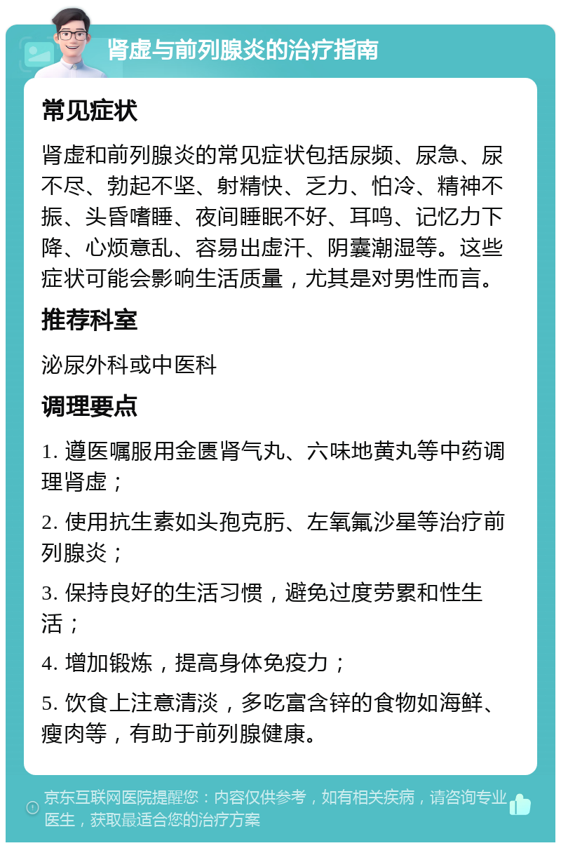 肾虚与前列腺炎的治疗指南 常见症状 肾虚和前列腺炎的常见症状包括尿频、尿急、尿不尽、勃起不坚、射精快、乏力、怕冷、精神不振、头昏嗜睡、夜间睡眠不好、耳鸣、记忆力下降、心烦意乱、容易出虚汗、阴囊潮湿等。这些症状可能会影响生活质量，尤其是对男性而言。 推荐科室 泌尿外科或中医科 调理要点 1. 遵医嘱服用金匮肾气丸、六味地黄丸等中药调理肾虚； 2. 使用抗生素如头孢克肟、左氧氟沙星等治疗前列腺炎； 3. 保持良好的生活习惯，避免过度劳累和性生活； 4. 增加锻炼，提高身体免疫力； 5. 饮食上注意清淡，多吃富含锌的食物如海鲜、瘦肉等，有助于前列腺健康。