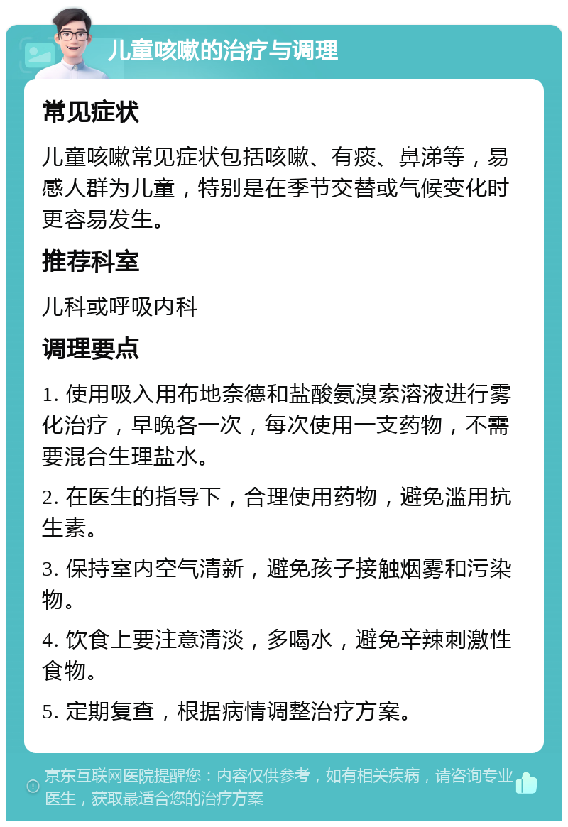 儿童咳嗽的治疗与调理 常见症状 儿童咳嗽常见症状包括咳嗽、有痰、鼻涕等，易感人群为儿童，特别是在季节交替或气候变化时更容易发生。 推荐科室 儿科或呼吸内科 调理要点 1. 使用吸入用布地奈德和盐酸氨溴索溶液进行雾化治疗，早晚各一次，每次使用一支药物，不需要混合生理盐水。 2. 在医生的指导下，合理使用药物，避免滥用抗生素。 3. 保持室内空气清新，避免孩子接触烟雾和污染物。 4. 饮食上要注意清淡，多喝水，避免辛辣刺激性食物。 5. 定期复查，根据病情调整治疗方案。