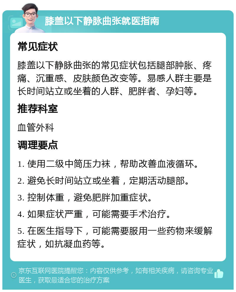 膝盖以下静脉曲张就医指南 常见症状 膝盖以下静脉曲张的常见症状包括腿部肿胀、疼痛、沉重感、皮肤颜色改变等。易感人群主要是长时间站立或坐着的人群、肥胖者、孕妇等。 推荐科室 血管外科 调理要点 1. 使用二级中筒压力袜，帮助改善血液循环。 2. 避免长时间站立或坐着，定期活动腿部。 3. 控制体重，避免肥胖加重症状。 4. 如果症状严重，可能需要手术治疗。 5. 在医生指导下，可能需要服用一些药物来缓解症状，如抗凝血药等。