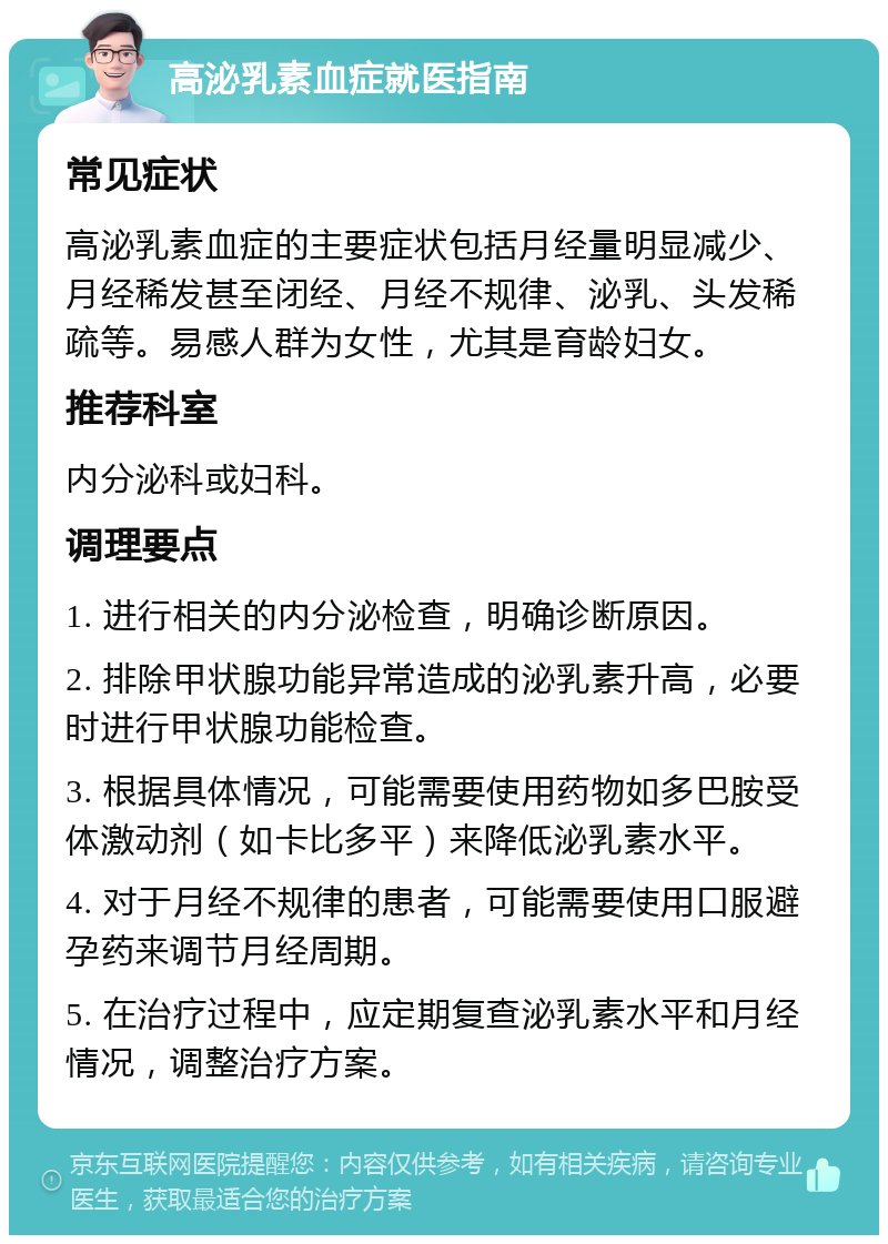 高泌乳素血症就医指南 常见症状 高泌乳素血症的主要症状包括月经量明显减少、月经稀发甚至闭经、月经不规律、泌乳、头发稀疏等。易感人群为女性，尤其是育龄妇女。 推荐科室 内分泌科或妇科。 调理要点 1. 进行相关的内分泌检查，明确诊断原因。 2. 排除甲状腺功能异常造成的泌乳素升高，必要时进行甲状腺功能检查。 3. 根据具体情况，可能需要使用药物如多巴胺受体激动剂（如卡比多平）来降低泌乳素水平。 4. 对于月经不规律的患者，可能需要使用口服避孕药来调节月经周期。 5. 在治疗过程中，应定期复查泌乳素水平和月经情况，调整治疗方案。