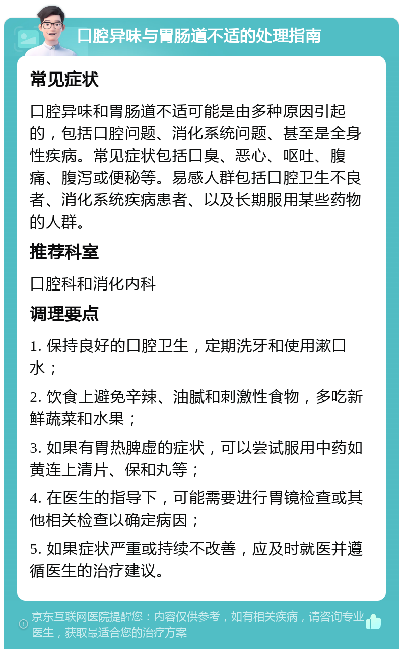 口腔异味与胃肠道不适的处理指南 常见症状 口腔异味和胃肠道不适可能是由多种原因引起的，包括口腔问题、消化系统问题、甚至是全身性疾病。常见症状包括口臭、恶心、呕吐、腹痛、腹泻或便秘等。易感人群包括口腔卫生不良者、消化系统疾病患者、以及长期服用某些药物的人群。 推荐科室 口腔科和消化内科 调理要点 1. 保持良好的口腔卫生，定期洗牙和使用漱口水； 2. 饮食上避免辛辣、油腻和刺激性食物，多吃新鲜蔬菜和水果； 3. 如果有胃热脾虚的症状，可以尝试服用中药如黄连上清片、保和丸等； 4. 在医生的指导下，可能需要进行胃镜检查或其他相关检查以确定病因； 5. 如果症状严重或持续不改善，应及时就医并遵循医生的治疗建议。