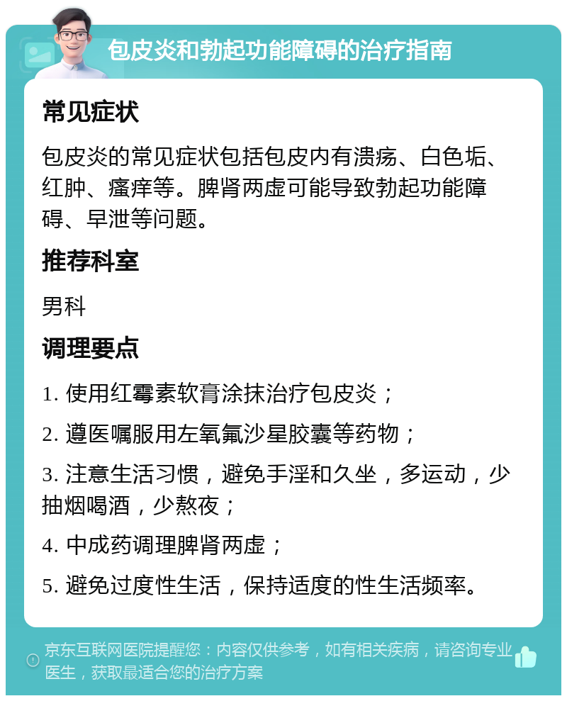 包皮炎和勃起功能障碍的治疗指南 常见症状 包皮炎的常见症状包括包皮内有溃疡、白色垢、红肿、瘙痒等。脾肾两虚可能导致勃起功能障碍、早泄等问题。 推荐科室 男科 调理要点 1. 使用红霉素软膏涂抹治疗包皮炎； 2. 遵医嘱服用左氧氟沙星胶囊等药物； 3. 注意生活习惯，避免手淫和久坐，多运动，少抽烟喝酒，少熬夜； 4. 中成药调理脾肾两虚； 5. 避免过度性生活，保持适度的性生活频率。