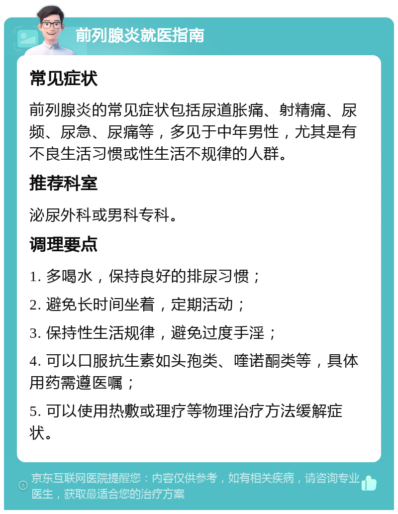 前列腺炎就医指南 常见症状 前列腺炎的常见症状包括尿道胀痛、射精痛、尿频、尿急、尿痛等，多见于中年男性，尤其是有不良生活习惯或性生活不规律的人群。 推荐科室 泌尿外科或男科专科。 调理要点 1. 多喝水，保持良好的排尿习惯； 2. 避免长时间坐着，定期活动； 3. 保持性生活规律，避免过度手淫； 4. 可以口服抗生素如头孢类、喹诺酮类等，具体用药需遵医嘱； 5. 可以使用热敷或理疗等物理治疗方法缓解症状。