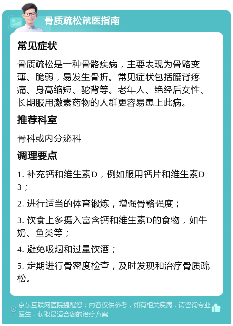 骨质疏松就医指南 常见症状 骨质疏松是一种骨骼疾病，主要表现为骨骼变薄、脆弱，易发生骨折。常见症状包括腰背疼痛、身高缩短、驼背等。老年人、绝经后女性、长期服用激素药物的人群更容易患上此病。 推荐科室 骨科或内分泌科 调理要点 1. 补充钙和维生素D，例如服用钙片和维生素D3； 2. 进行适当的体育锻炼，增强骨骼强度； 3. 饮食上多摄入富含钙和维生素D的食物，如牛奶、鱼类等； 4. 避免吸烟和过量饮酒； 5. 定期进行骨密度检查，及时发现和治疗骨质疏松。