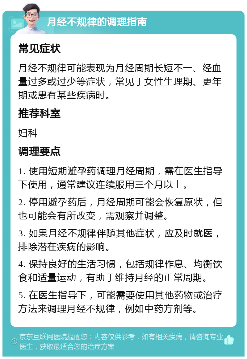 月经不规律的调理指南 常见症状 月经不规律可能表现为月经周期长短不一、经血量过多或过少等症状，常见于女性生理期、更年期或患有某些疾病时。 推荐科室 妇科 调理要点 1. 使用短期避孕药调理月经周期，需在医生指导下使用，通常建议连续服用三个月以上。 2. 停用避孕药后，月经周期可能会恢复原状，但也可能会有所改变，需观察并调整。 3. 如果月经不规律伴随其他症状，应及时就医，排除潜在疾病的影响。 4. 保持良好的生活习惯，包括规律作息、均衡饮食和适量运动，有助于维持月经的正常周期。 5. 在医生指导下，可能需要使用其他药物或治疗方法来调理月经不规律，例如中药方剂等。