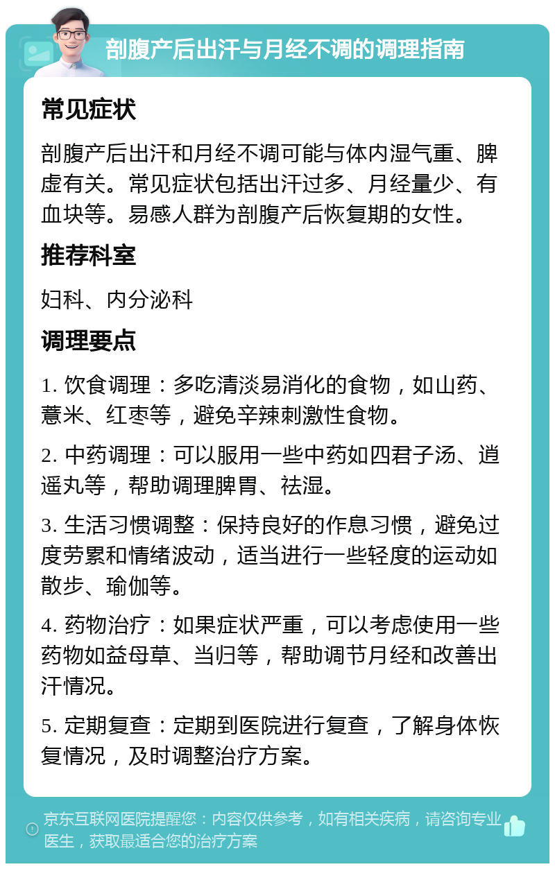 剖腹产后出汗与月经不调的调理指南 常见症状 剖腹产后出汗和月经不调可能与体内湿气重、脾虚有关。常见症状包括出汗过多、月经量少、有血块等。易感人群为剖腹产后恢复期的女性。 推荐科室 妇科、内分泌科 调理要点 1. 饮食调理：多吃清淡易消化的食物，如山药、薏米、红枣等，避免辛辣刺激性食物。 2. 中药调理：可以服用一些中药如四君子汤、逍遥丸等，帮助调理脾胃、祛湿。 3. 生活习惯调整：保持良好的作息习惯，避免过度劳累和情绪波动，适当进行一些轻度的运动如散步、瑜伽等。 4. 药物治疗：如果症状严重，可以考虑使用一些药物如益母草、当归等，帮助调节月经和改善出汗情况。 5. 定期复查：定期到医院进行复查，了解身体恢复情况，及时调整治疗方案。