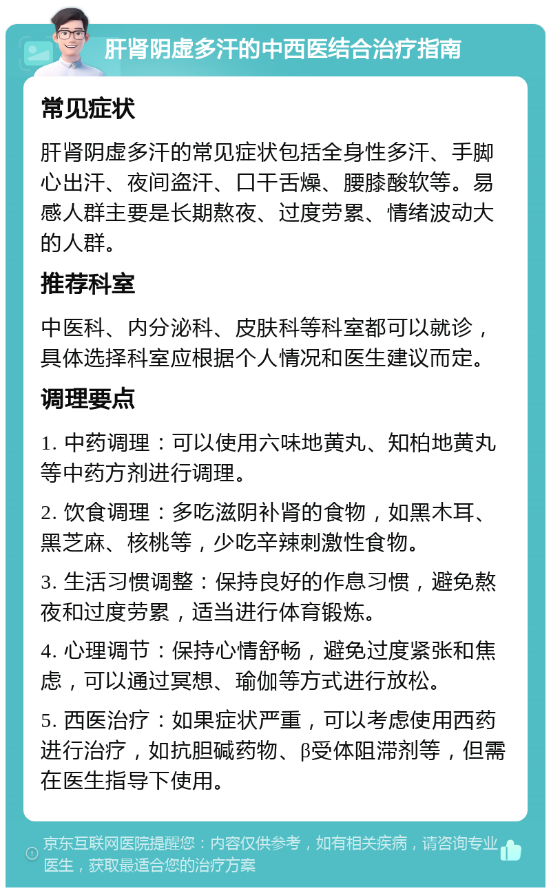 肝肾阴虚多汗的中西医结合治疗指南 常见症状 肝肾阴虚多汗的常见症状包括全身性多汗、手脚心出汗、夜间盗汗、口干舌燥、腰膝酸软等。易感人群主要是长期熬夜、过度劳累、情绪波动大的人群。 推荐科室 中医科、内分泌科、皮肤科等科室都可以就诊，具体选择科室应根据个人情况和医生建议而定。 调理要点 1. 中药调理：可以使用六味地黄丸、知柏地黄丸等中药方剂进行调理。 2. 饮食调理：多吃滋阴补肾的食物，如黑木耳、黑芝麻、核桃等，少吃辛辣刺激性食物。 3. 生活习惯调整：保持良好的作息习惯，避免熬夜和过度劳累，适当进行体育锻炼。 4. 心理调节：保持心情舒畅，避免过度紧张和焦虑，可以通过冥想、瑜伽等方式进行放松。 5. 西医治疗：如果症状严重，可以考虑使用西药进行治疗，如抗胆碱药物、β受体阻滞剂等，但需在医生指导下使用。