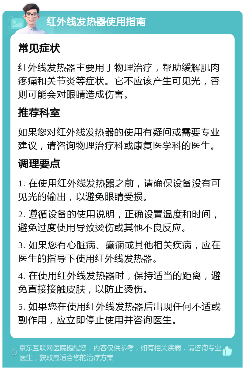 红外线发热器使用指南 常见症状 红外线发热器主要用于物理治疗，帮助缓解肌肉疼痛和关节炎等症状。它不应该产生可见光，否则可能会对眼睛造成伤害。 推荐科室 如果您对红外线发热器的使用有疑问或需要专业建议，请咨询物理治疗科或康复医学科的医生。 调理要点 1. 在使用红外线发热器之前，请确保设备没有可见光的输出，以避免眼睛受损。 2. 遵循设备的使用说明，正确设置温度和时间，避免过度使用导致烫伤或其他不良反应。 3. 如果您有心脏病、癫痫或其他相关疾病，应在医生的指导下使用红外线发热器。 4. 在使用红外线发热器时，保持适当的距离，避免直接接触皮肤，以防止烫伤。 5. 如果您在使用红外线发热器后出现任何不适或副作用，应立即停止使用并咨询医生。