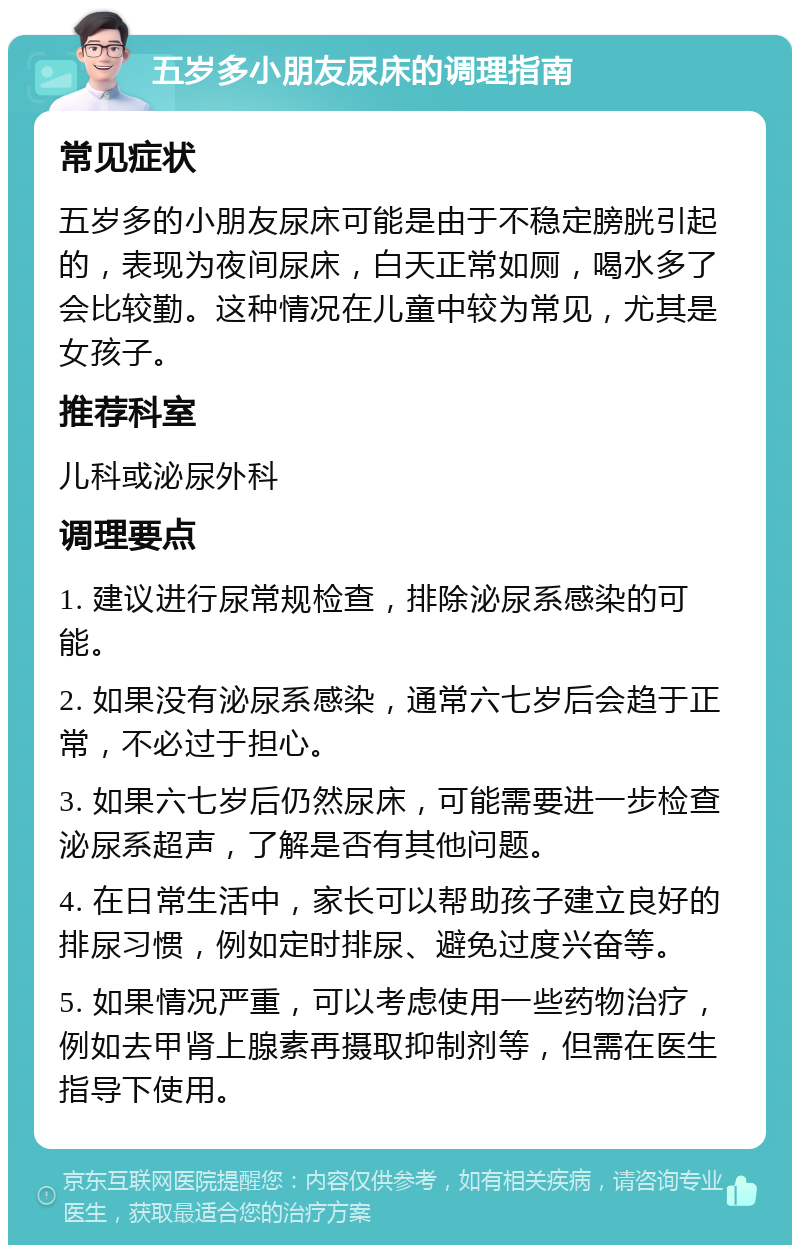 五岁多小朋友尿床的调理指南 常见症状 五岁多的小朋友尿床可能是由于不稳定膀胱引起的，表现为夜间尿床，白天正常如厕，喝水多了会比较勤。这种情况在儿童中较为常见，尤其是女孩子。 推荐科室 儿科或泌尿外科 调理要点 1. 建议进行尿常规检查，排除泌尿系感染的可能。 2. 如果没有泌尿系感染，通常六七岁后会趋于正常，不必过于担心。 3. 如果六七岁后仍然尿床，可能需要进一步检查泌尿系超声，了解是否有其他问题。 4. 在日常生活中，家长可以帮助孩子建立良好的排尿习惯，例如定时排尿、避免过度兴奋等。 5. 如果情况严重，可以考虑使用一些药物治疗，例如去甲肾上腺素再摄取抑制剂等，但需在医生指导下使用。