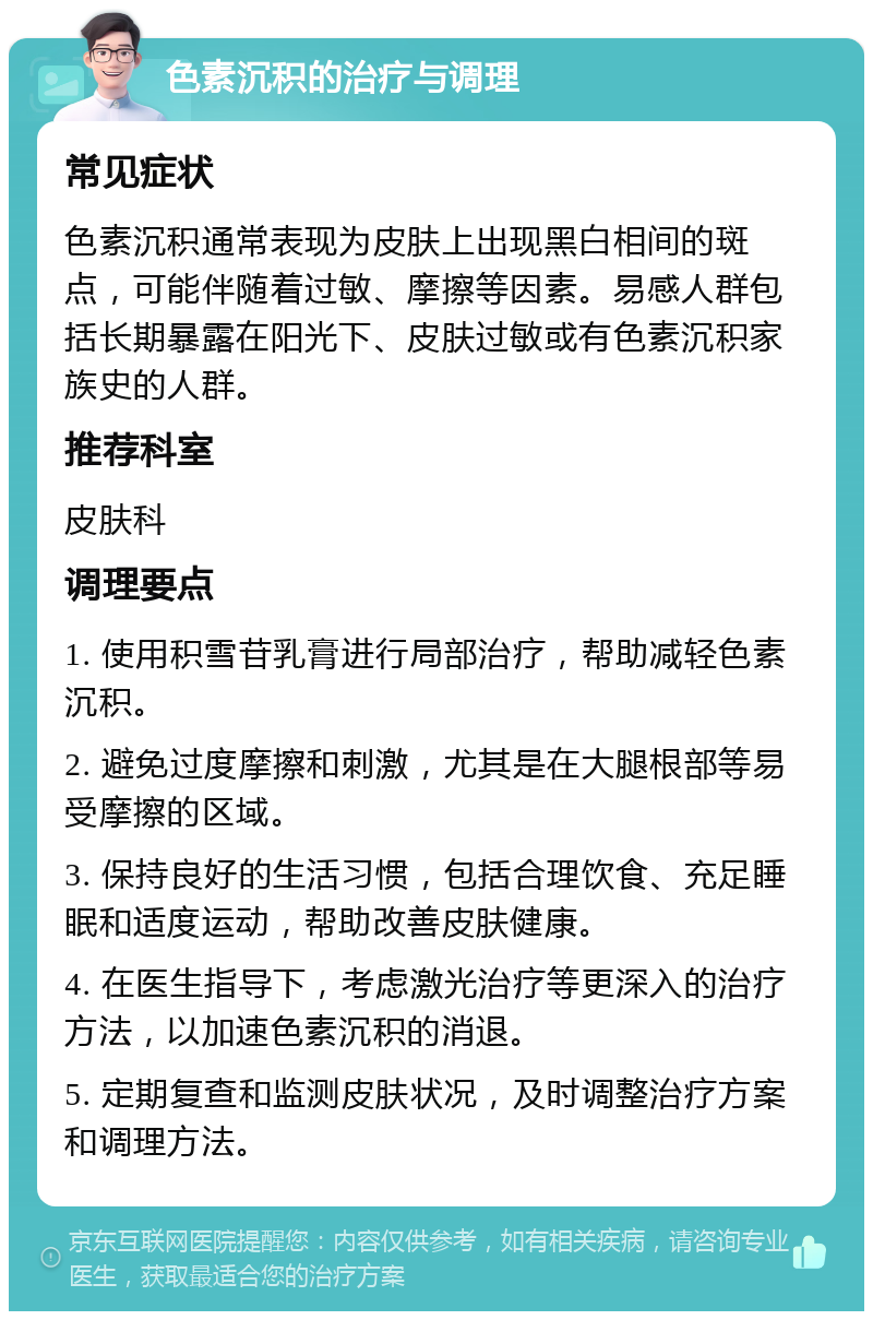 色素沉积的治疗与调理 常见症状 色素沉积通常表现为皮肤上出现黑白相间的斑点，可能伴随着过敏、摩擦等因素。易感人群包括长期暴露在阳光下、皮肤过敏或有色素沉积家族史的人群。 推荐科室 皮肤科 调理要点 1. 使用积雪苷乳膏进行局部治疗，帮助减轻色素沉积。 2. 避免过度摩擦和刺激，尤其是在大腿根部等易受摩擦的区域。 3. 保持良好的生活习惯，包括合理饮食、充足睡眠和适度运动，帮助改善皮肤健康。 4. 在医生指导下，考虑激光治疗等更深入的治疗方法，以加速色素沉积的消退。 5. 定期复查和监测皮肤状况，及时调整治疗方案和调理方法。