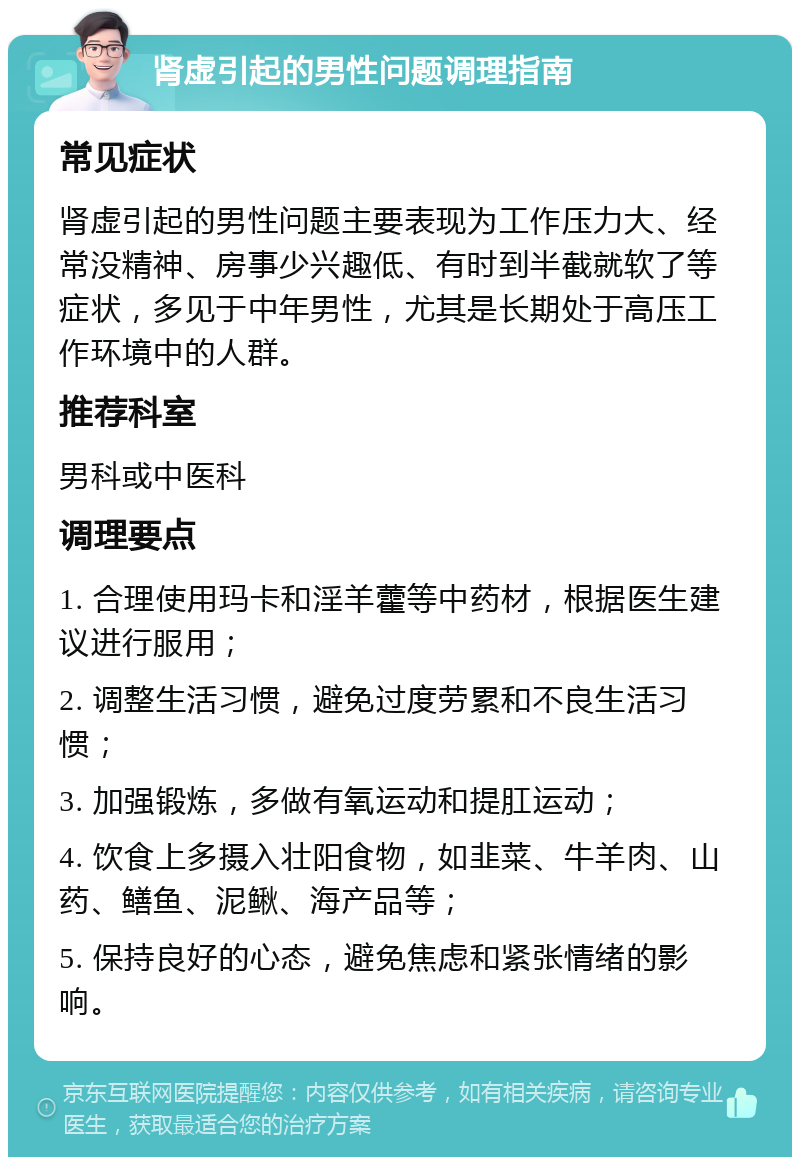 肾虚引起的男性问题调理指南 常见症状 肾虚引起的男性问题主要表现为工作压力大、经常没精神、房事少兴趣低、有时到半截就软了等症状，多见于中年男性，尤其是长期处于高压工作环境中的人群。 推荐科室 男科或中医科 调理要点 1. 合理使用玛卡和淫羊藿等中药材，根据医生建议进行服用； 2. 调整生活习惯，避免过度劳累和不良生活习惯； 3. 加强锻炼，多做有氧运动和提肛运动； 4. 饮食上多摄入壮阳食物，如韭菜、牛羊肉、山药、鳝鱼、泥鳅、海产品等； 5. 保持良好的心态，避免焦虑和紧张情绪的影响。