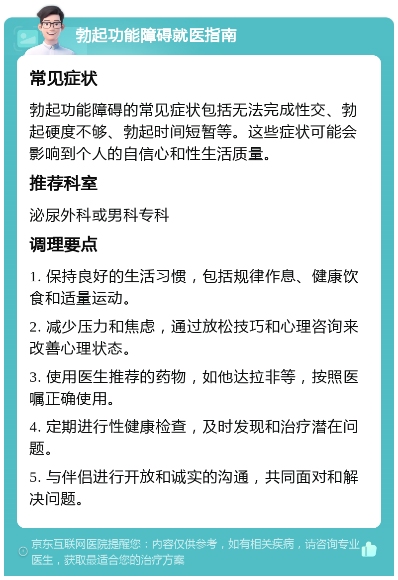 勃起功能障碍就医指南 常见症状 勃起功能障碍的常见症状包括无法完成性交、勃起硬度不够、勃起时间短暂等。这些症状可能会影响到个人的自信心和性生活质量。 推荐科室 泌尿外科或男科专科 调理要点 1. 保持良好的生活习惯，包括规律作息、健康饮食和适量运动。 2. 减少压力和焦虑，通过放松技巧和心理咨询来改善心理状态。 3. 使用医生推荐的药物，如他达拉非等，按照医嘱正确使用。 4. 定期进行性健康检查，及时发现和治疗潜在问题。 5. 与伴侣进行开放和诚实的沟通，共同面对和解决问题。