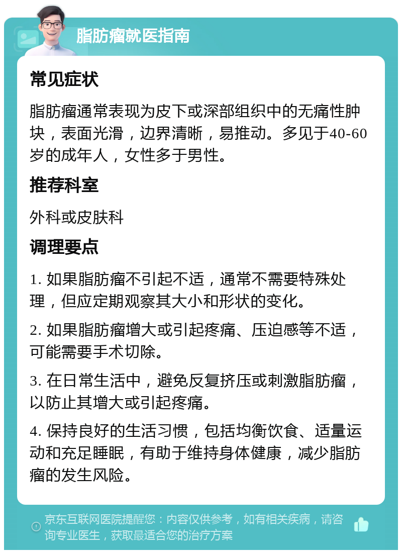 脂肪瘤就医指南 常见症状 脂肪瘤通常表现为皮下或深部组织中的无痛性肿块，表面光滑，边界清晰，易推动。多见于40-60岁的成年人，女性多于男性。 推荐科室 外科或皮肤科 调理要点 1. 如果脂肪瘤不引起不适，通常不需要特殊处理，但应定期观察其大小和形状的变化。 2. 如果脂肪瘤增大或引起疼痛、压迫感等不适，可能需要手术切除。 3. 在日常生活中，避免反复挤压或刺激脂肪瘤，以防止其增大或引起疼痛。 4. 保持良好的生活习惯，包括均衡饮食、适量运动和充足睡眠，有助于维持身体健康，减少脂肪瘤的发生风险。