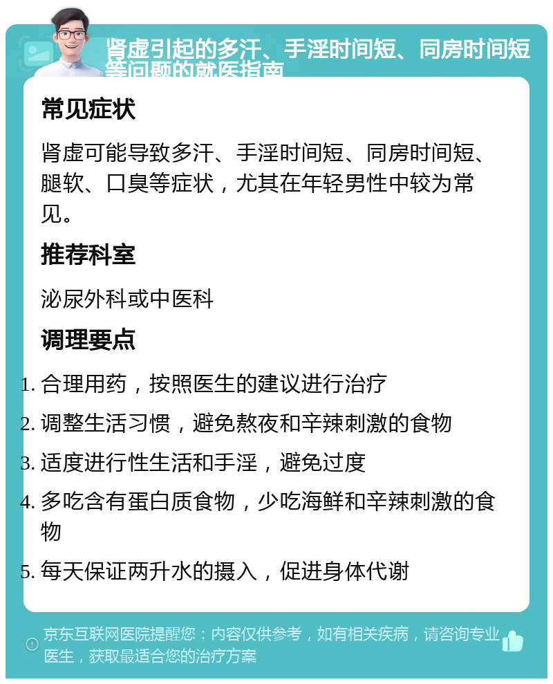 肾虚引起的多汗、手淫时间短、同房时间短等问题的就医指南 常见症状 肾虚可能导致多汗、手淫时间短、同房时间短、腿软、口臭等症状，尤其在年轻男性中较为常见。 推荐科室 泌尿外科或中医科 调理要点 合理用药，按照医生的建议进行治疗 调整生活习惯，避免熬夜和辛辣刺激的食物 适度进行性生活和手淫，避免过度 多吃含有蛋白质食物，少吃海鲜和辛辣刺激的食物 每天保证两升水的摄入，促进身体代谢