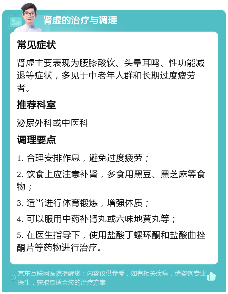 肾虚的治疗与调理 常见症状 肾虚主要表现为腰膝酸软、头晕耳鸣、性功能减退等症状，多见于中老年人群和长期过度疲劳者。 推荐科室 泌尿外科或中医科 调理要点 1. 合理安排作息，避免过度疲劳； 2. 饮食上应注意补肾，多食用黑豆、黑芝麻等食物； 3. 适当进行体育锻炼，增强体质； 4. 可以服用中药补肾丸或六味地黄丸等； 5. 在医生指导下，使用盐酸丁螺环酮和盐酸曲挫酮片等药物进行治疗。