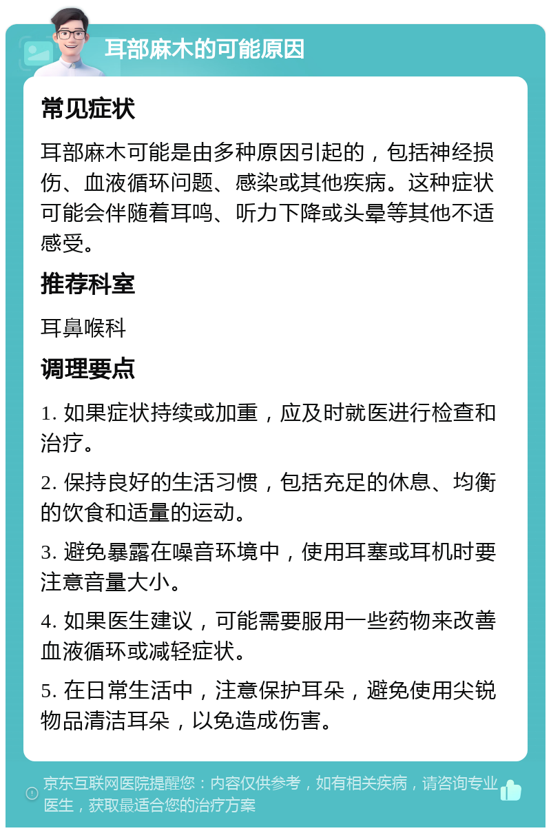 耳部麻木的可能原因 常见症状 耳部麻木可能是由多种原因引起的，包括神经损伤、血液循环问题、感染或其他疾病。这种症状可能会伴随着耳鸣、听力下降或头晕等其他不适感受。 推荐科室 耳鼻喉科 调理要点 1. 如果症状持续或加重，应及时就医进行检查和治疗。 2. 保持良好的生活习惯，包括充足的休息、均衡的饮食和适量的运动。 3. 避免暴露在噪音环境中，使用耳塞或耳机时要注意音量大小。 4. 如果医生建议，可能需要服用一些药物来改善血液循环或减轻症状。 5. 在日常生活中，注意保护耳朵，避免使用尖锐物品清洁耳朵，以免造成伤害。