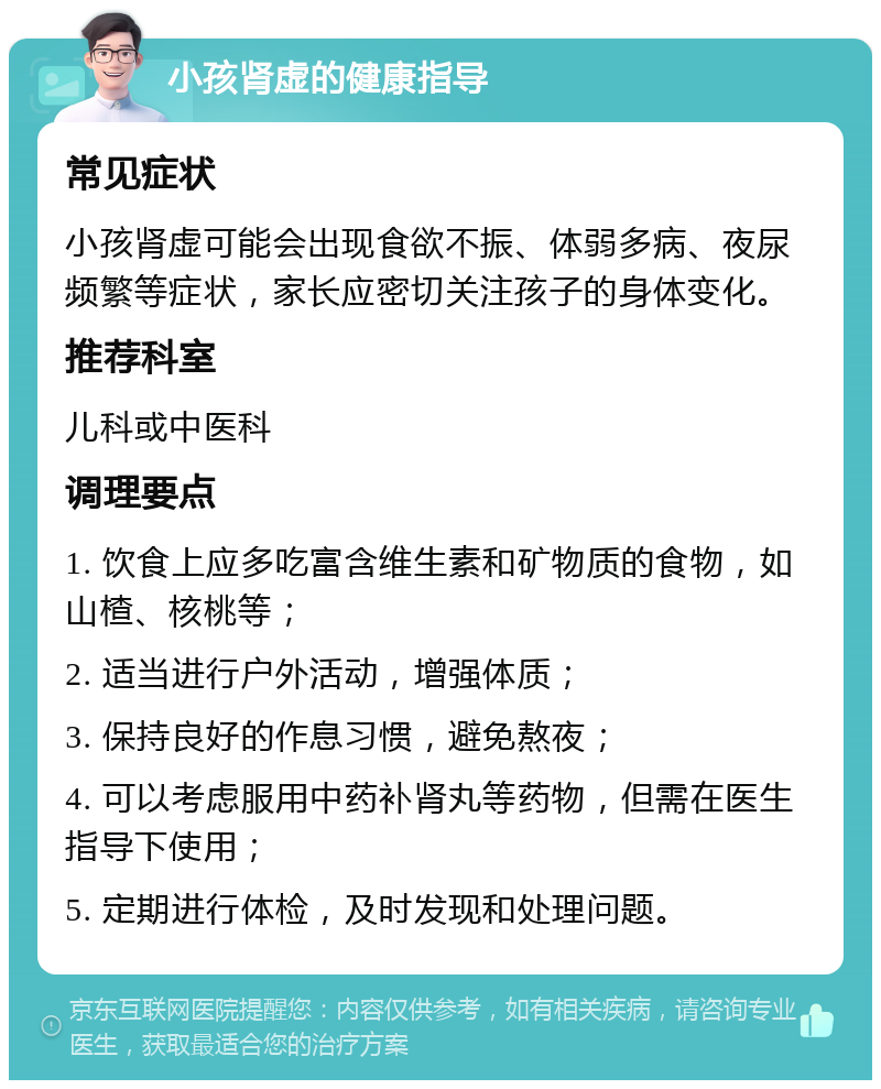 小孩肾虚的健康指导 常见症状 小孩肾虚可能会出现食欲不振、体弱多病、夜尿频繁等症状，家长应密切关注孩子的身体变化。 推荐科室 儿科或中医科 调理要点 1. 饮食上应多吃富含维生素和矿物质的食物，如山楂、核桃等； 2. 适当进行户外活动，增强体质； 3. 保持良好的作息习惯，避免熬夜； 4. 可以考虑服用中药补肾丸等药物，但需在医生指导下使用； 5. 定期进行体检，及时发现和处理问题。