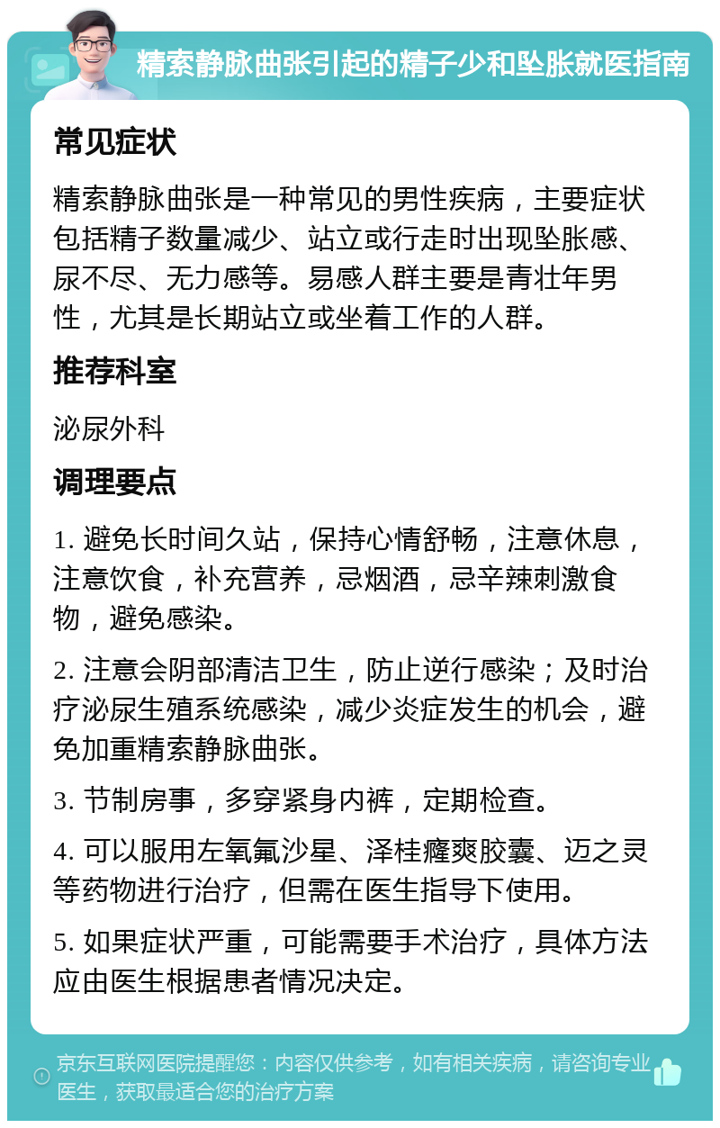 精索静脉曲张引起的精子少和坠胀就医指南 常见症状 精索静脉曲张是一种常见的男性疾病，主要症状包括精子数量减少、站立或行走时出现坠胀感、尿不尽、无力感等。易感人群主要是青壮年男性，尤其是长期站立或坐着工作的人群。 推荐科室 泌尿外科 调理要点 1. 避免长时间久站，保持心情舒畅，注意休息，注意饮食，补充营养，忌烟酒，忌辛辣刺激食物，避免感染。 2. 注意会阴部清洁卫生，防止逆行感染；及时治疗泌尿生殖系统感染，减少炎症发生的机会，避免加重精索静脉曲张。 3. 节制房事，多穿紧身内裤，定期检查。 4. 可以服用左氧氟沙星、泽桂癃爽胶囊、迈之灵等药物进行治疗，但需在医生指导下使用。 5. 如果症状严重，可能需要手术治疗，具体方法应由医生根据患者情况决定。