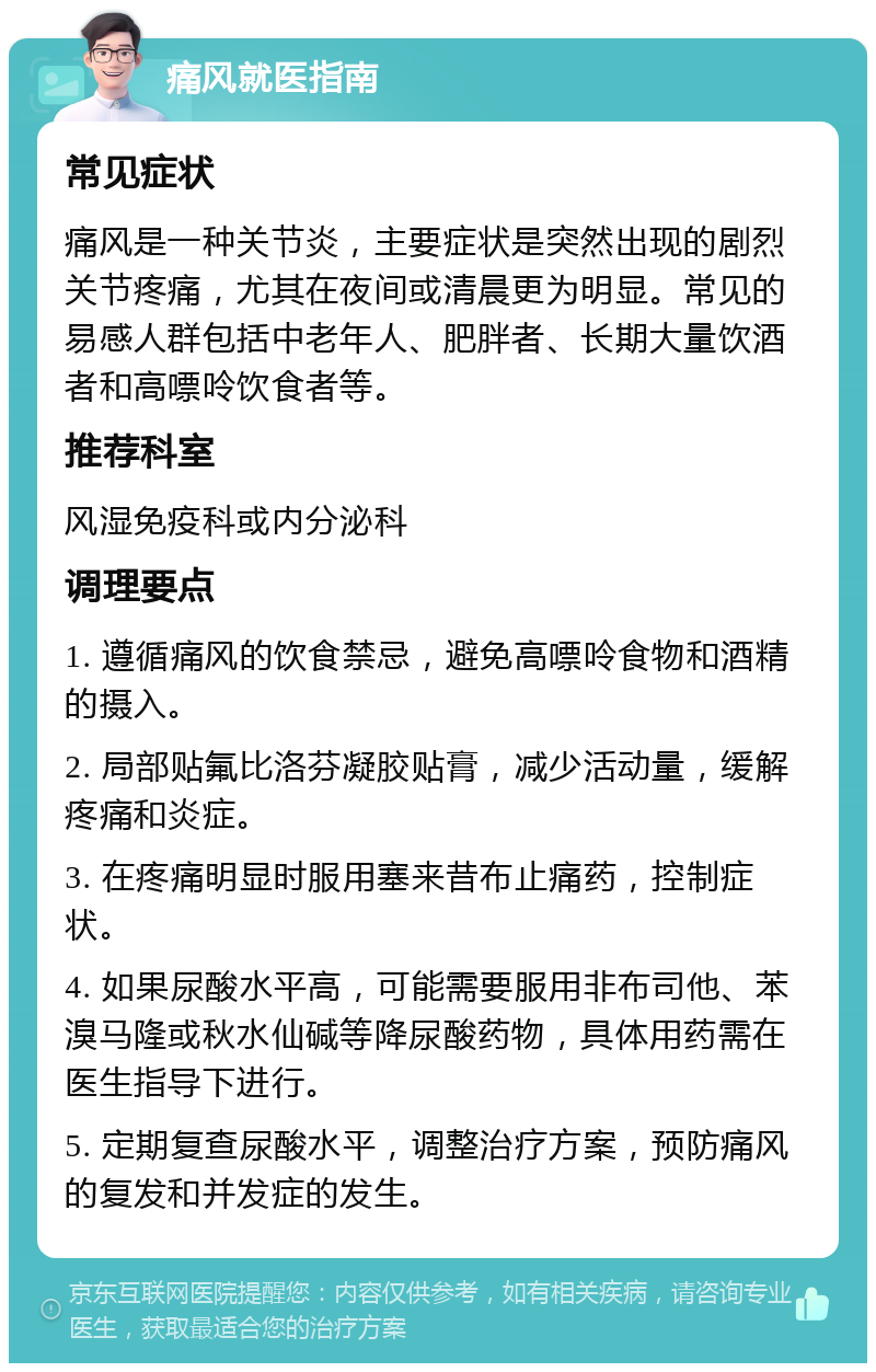 痛风就医指南 常见症状 痛风是一种关节炎，主要症状是突然出现的剧烈关节疼痛，尤其在夜间或清晨更为明显。常见的易感人群包括中老年人、肥胖者、长期大量饮酒者和高嘌呤饮食者等。 推荐科室 风湿免疫科或内分泌科 调理要点 1. 遵循痛风的饮食禁忌，避免高嘌呤食物和酒精的摄入。 2. 局部贴氟比洛芬凝胶贴膏，减少活动量，缓解疼痛和炎症。 3. 在疼痛明显时服用塞来昔布止痛药，控制症状。 4. 如果尿酸水平高，可能需要服用非布司他、苯溴马隆或秋水仙碱等降尿酸药物，具体用药需在医生指导下进行。 5. 定期复查尿酸水平，调整治疗方案，预防痛风的复发和并发症的发生。