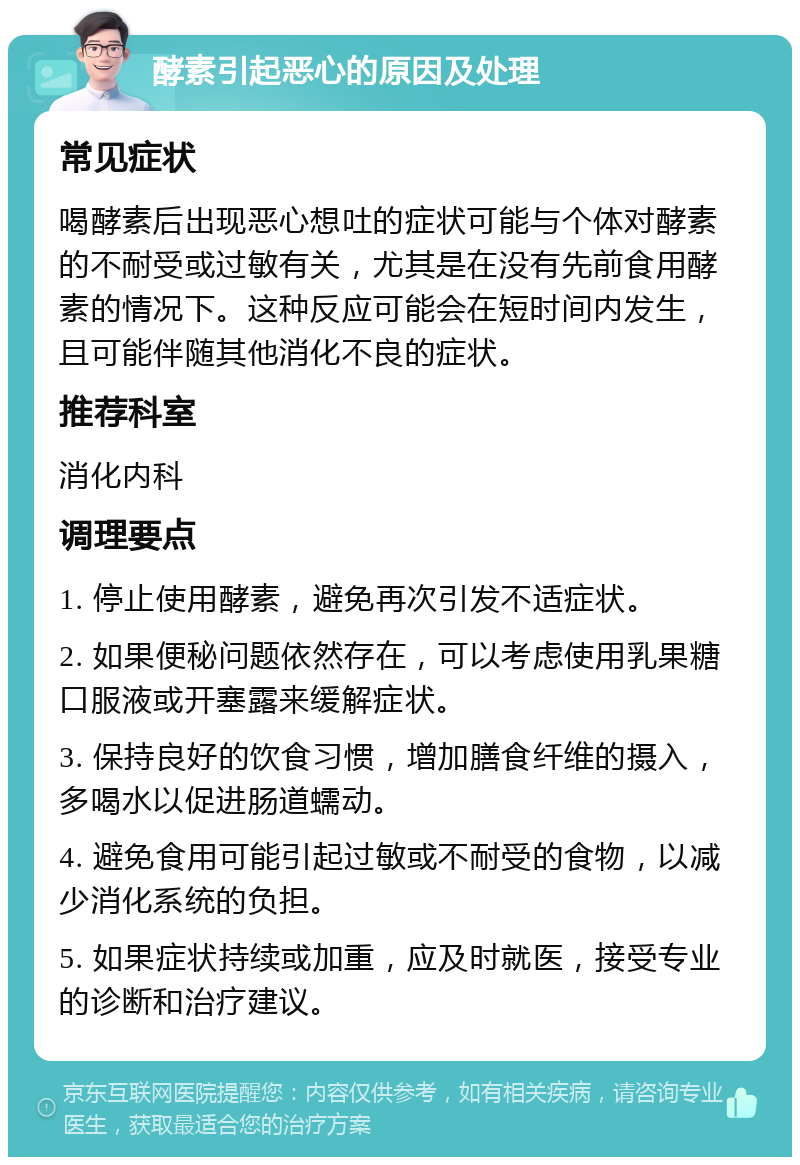 酵素引起恶心的原因及处理 常见症状 喝酵素后出现恶心想吐的症状可能与个体对酵素的不耐受或过敏有关，尤其是在没有先前食用酵素的情况下。这种反应可能会在短时间内发生，且可能伴随其他消化不良的症状。 推荐科室 消化内科 调理要点 1. 停止使用酵素，避免再次引发不适症状。 2. 如果便秘问题依然存在，可以考虑使用乳果糖口服液或开塞露来缓解症状。 3. 保持良好的饮食习惯，增加膳食纤维的摄入，多喝水以促进肠道蠕动。 4. 避免食用可能引起过敏或不耐受的食物，以减少消化系统的负担。 5. 如果症状持续或加重，应及时就医，接受专业的诊断和治疗建议。