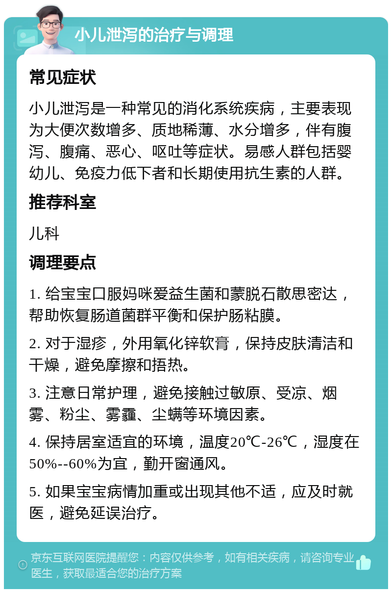 小儿泄泻的治疗与调理 常见症状 小儿泄泻是一种常见的消化系统疾病，主要表现为大便次数增多、质地稀薄、水分增多，伴有腹泻、腹痛、恶心、呕吐等症状。易感人群包括婴幼儿、免疫力低下者和长期使用抗生素的人群。 推荐科室 儿科 调理要点 1. 给宝宝口服妈咪爱益生菌和蒙脱石散思密达，帮助恢复肠道菌群平衡和保护肠粘膜。 2. 对于湿疹，外用氧化锌软膏，保持皮肤清洁和干燥，避免摩擦和捂热。 3. 注意日常护理，避免接触过敏原、受凉、烟雾、粉尘、雾霾、尘螨等环境因素。 4. 保持居室适宜的环境，温度20℃-26℃，湿度在50%--60%为宜，勤开窗通风。 5. 如果宝宝病情加重或出现其他不适，应及时就医，避免延误治疗。