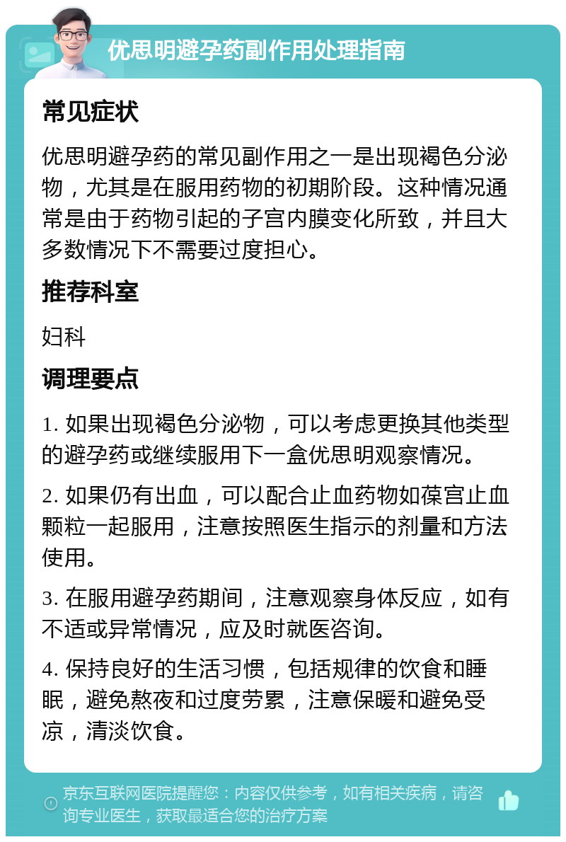 优思明避孕药副作用处理指南 常见症状 优思明避孕药的常见副作用之一是出现褐色分泌物，尤其是在服用药物的初期阶段。这种情况通常是由于药物引起的子宫内膜变化所致，并且大多数情况下不需要过度担心。 推荐科室 妇科 调理要点 1. 如果出现褐色分泌物，可以考虑更换其他类型的避孕药或继续服用下一盒优思明观察情况。 2. 如果仍有出血，可以配合止血药物如葆宫止血颗粒一起服用，注意按照医生指示的剂量和方法使用。 3. 在服用避孕药期间，注意观察身体反应，如有不适或异常情况，应及时就医咨询。 4. 保持良好的生活习惯，包括规律的饮食和睡眠，避免熬夜和过度劳累，注意保暖和避免受凉，清淡饮食。