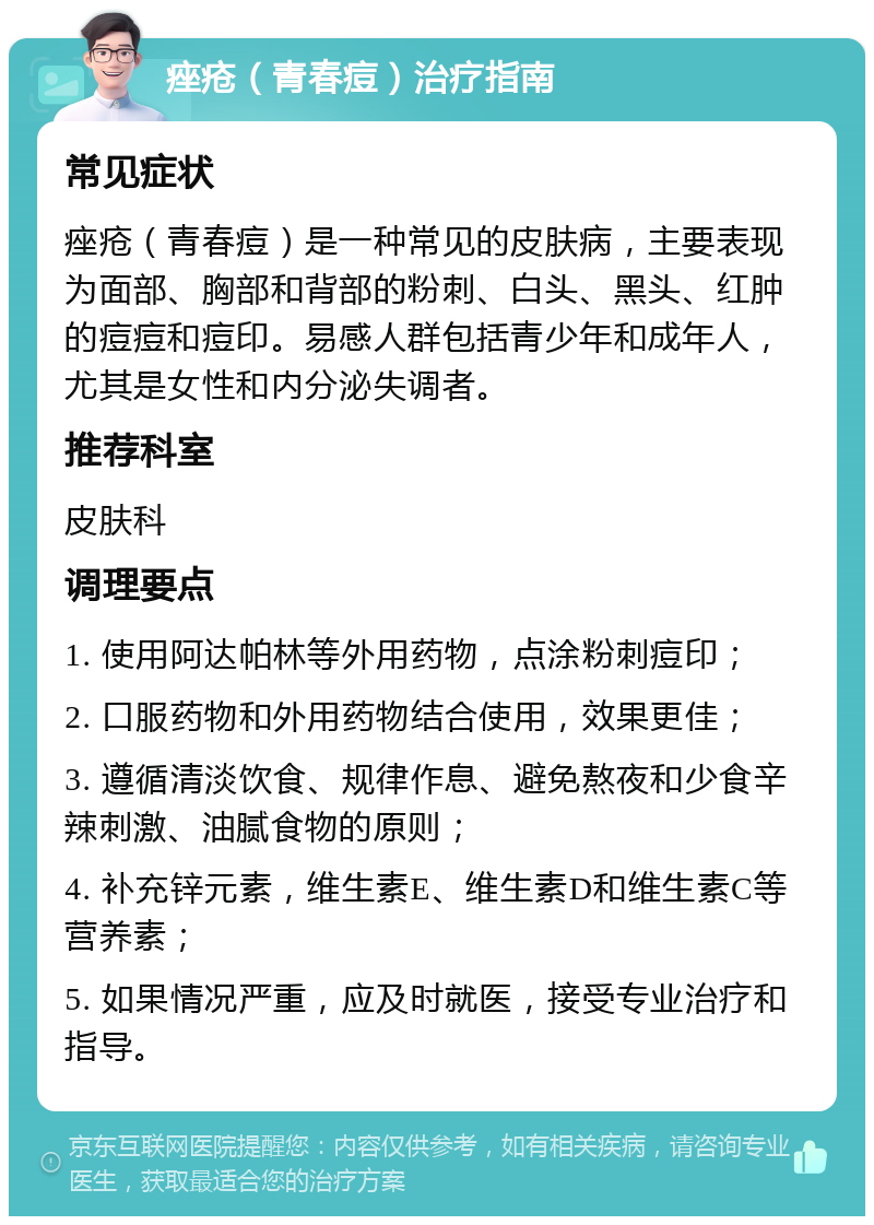 痤疮（青春痘）治疗指南 常见症状 痤疮（青春痘）是一种常见的皮肤病，主要表现为面部、胸部和背部的粉刺、白头、黑头、红肿的痘痘和痘印。易感人群包括青少年和成年人，尤其是女性和内分泌失调者。 推荐科室 皮肤科 调理要点 1. 使用阿达帕林等外用药物，点涂粉刺痘印； 2. 口服药物和外用药物结合使用，效果更佳； 3. 遵循清淡饮食、规律作息、避免熬夜和少食辛辣刺激、油腻食物的原则； 4. 补充锌元素，维生素E、维生素D和维生素C等营养素； 5. 如果情况严重，应及时就医，接受专业治疗和指导。