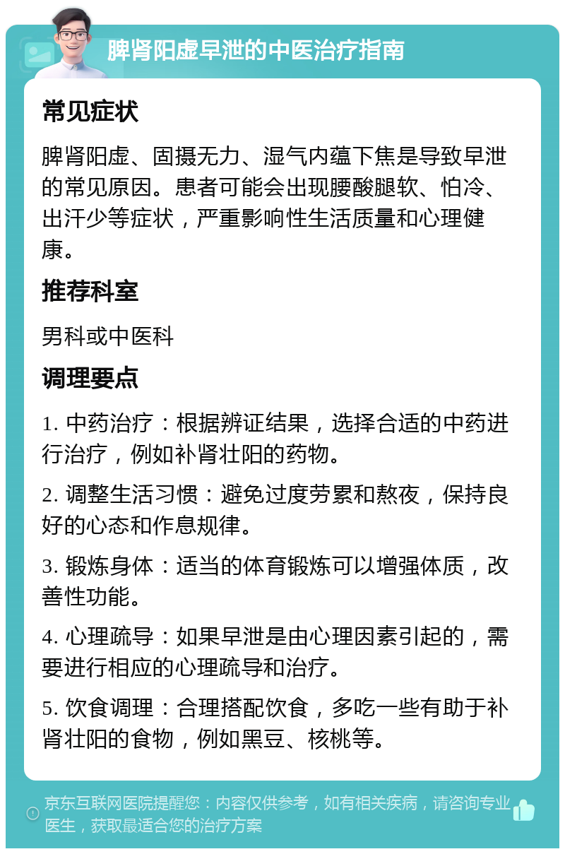 脾肾阳虚早泄的中医治疗指南 常见症状 脾肾阳虚、固摄无力、湿气内蕴下焦是导致早泄的常见原因。患者可能会出现腰酸腿软、怕冷、出汗少等症状，严重影响性生活质量和心理健康。 推荐科室 男科或中医科 调理要点 1. 中药治疗：根据辨证结果，选择合适的中药进行治疗，例如补肾壮阳的药物。 2. 调整生活习惯：避免过度劳累和熬夜，保持良好的心态和作息规律。 3. 锻炼身体：适当的体育锻炼可以增强体质，改善性功能。 4. 心理疏导：如果早泄是由心理因素引起的，需要进行相应的心理疏导和治疗。 5. 饮食调理：合理搭配饮食，多吃一些有助于补肾壮阳的食物，例如黑豆、核桃等。