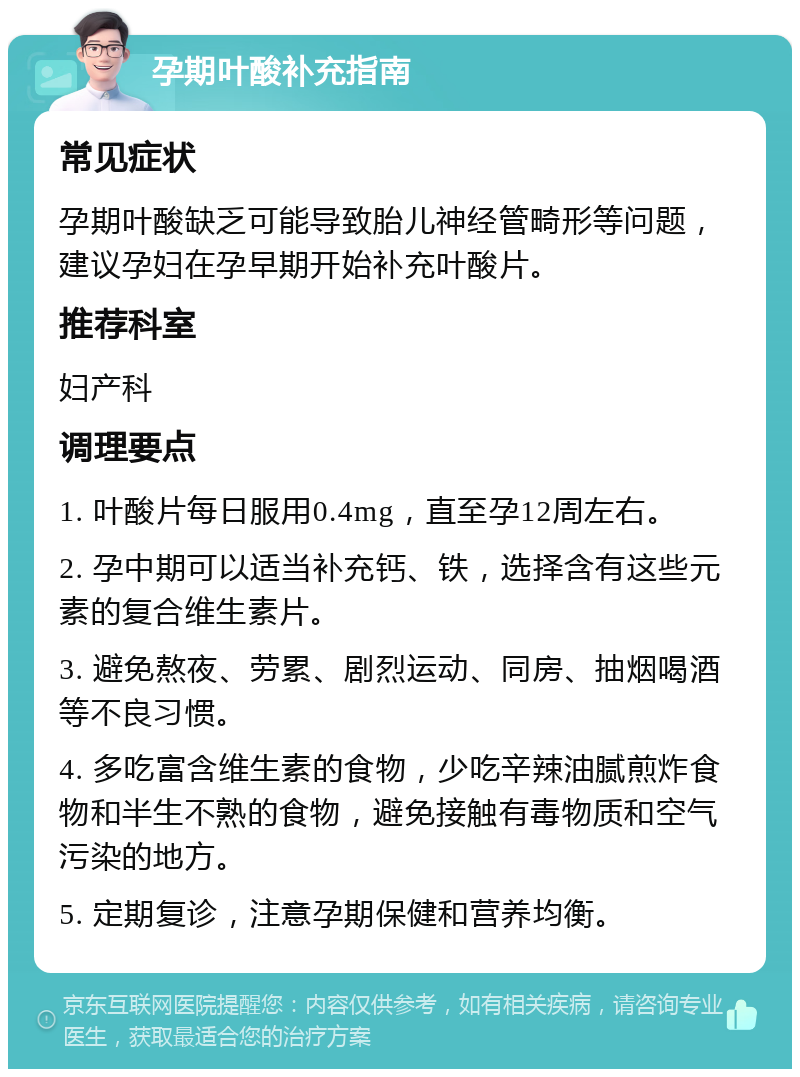 孕期叶酸补充指南 常见症状 孕期叶酸缺乏可能导致胎儿神经管畸形等问题，建议孕妇在孕早期开始补充叶酸片。 推荐科室 妇产科 调理要点 1. 叶酸片每日服用0.4mg，直至孕12周左右。 2. 孕中期可以适当补充钙、铁，选择含有这些元素的复合维生素片。 3. 避免熬夜、劳累、剧烈运动、同房、抽烟喝酒等不良习惯。 4. 多吃富含维生素的食物，少吃辛辣油腻煎炸食物和半生不熟的食物，避免接触有毒物质和空气污染的地方。 5. 定期复诊，注意孕期保健和营养均衡。