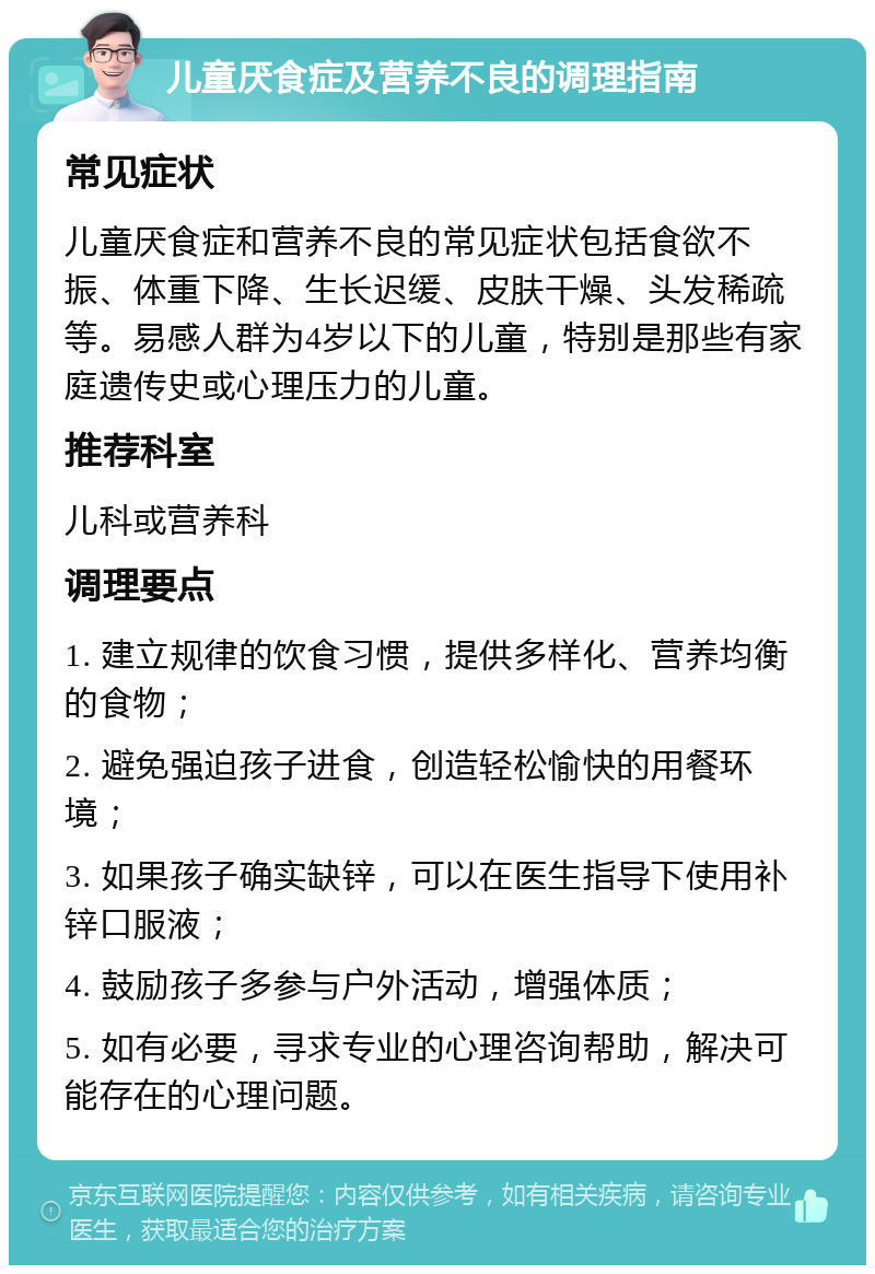 儿童厌食症及营养不良的调理指南 常见症状 儿童厌食症和营养不良的常见症状包括食欲不振、体重下降、生长迟缓、皮肤干燥、头发稀疏等。易感人群为4岁以下的儿童，特别是那些有家庭遗传史或心理压力的儿童。 推荐科室 儿科或营养科 调理要点 1. 建立规律的饮食习惯，提供多样化、营养均衡的食物； 2. 避免强迫孩子进食，创造轻松愉快的用餐环境； 3. 如果孩子确实缺锌，可以在医生指导下使用补锌口服液； 4. 鼓励孩子多参与户外活动，增强体质； 5. 如有必要，寻求专业的心理咨询帮助，解决可能存在的心理问题。