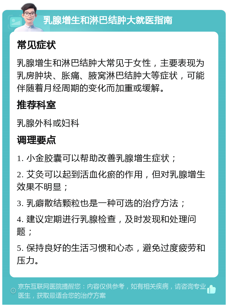 乳腺增生和淋巴结肿大就医指南 常见症状 乳腺增生和淋巴结肿大常见于女性，主要表现为乳房肿块、胀痛、腋窝淋巴结肿大等症状，可能伴随着月经周期的变化而加重或缓解。 推荐科室 乳腺外科或妇科 调理要点 1. 小金胶囊可以帮助改善乳腺增生症状； 2. 艾灸可以起到活血化瘀的作用，但对乳腺增生效果不明显； 3. 乳癖散结颗粒也是一种可选的治疗方法； 4. 建议定期进行乳腺检查，及时发现和处理问题； 5. 保持良好的生活习惯和心态，避免过度疲劳和压力。