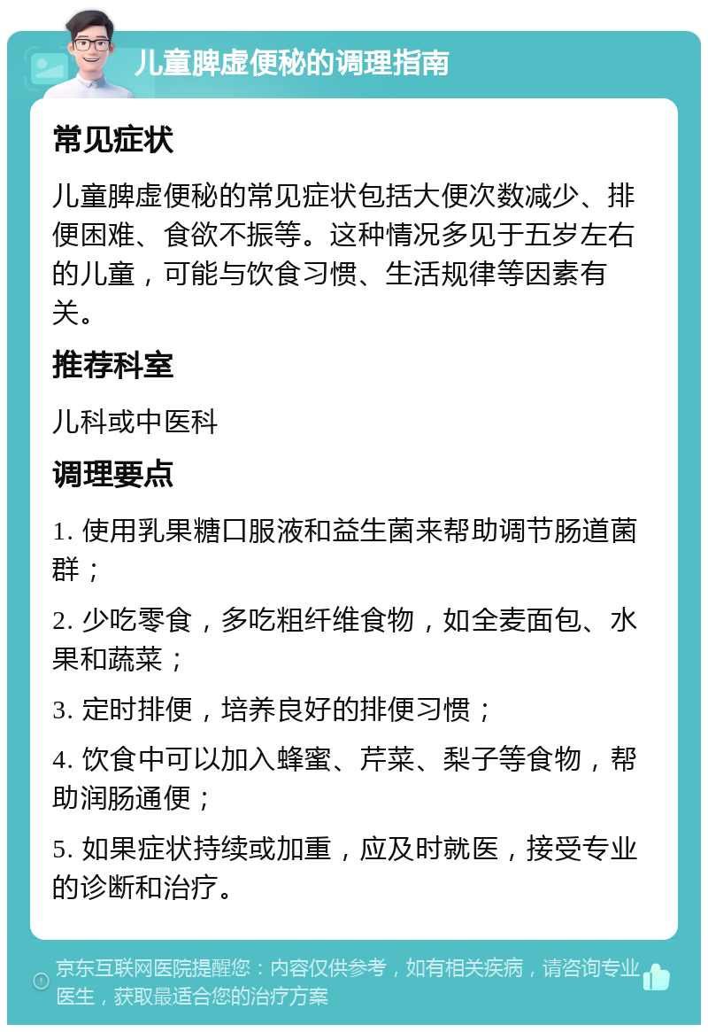 儿童脾虚便秘的调理指南 常见症状 儿童脾虚便秘的常见症状包括大便次数减少、排便困难、食欲不振等。这种情况多见于五岁左右的儿童，可能与饮食习惯、生活规律等因素有关。 推荐科室 儿科或中医科 调理要点 1. 使用乳果糖口服液和益生菌来帮助调节肠道菌群； 2. 少吃零食，多吃粗纤维食物，如全麦面包、水果和蔬菜； 3. 定时排便，培养良好的排便习惯； 4. 饮食中可以加入蜂蜜、芹菜、梨子等食物，帮助润肠通便； 5. 如果症状持续或加重，应及时就医，接受专业的诊断和治疗。