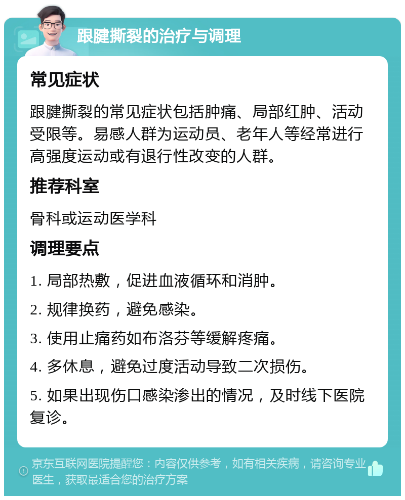 跟腱撕裂的治疗与调理 常见症状 跟腱撕裂的常见症状包括肿痛、局部红肿、活动受限等。易感人群为运动员、老年人等经常进行高强度运动或有退行性改变的人群。 推荐科室 骨科或运动医学科 调理要点 1. 局部热敷，促进血液循环和消肿。 2. 规律换药，避免感染。 3. 使用止痛药如布洛芬等缓解疼痛。 4. 多休息，避免过度活动导致二次损伤。 5. 如果出现伤口感染渗出的情况，及时线下医院复诊。