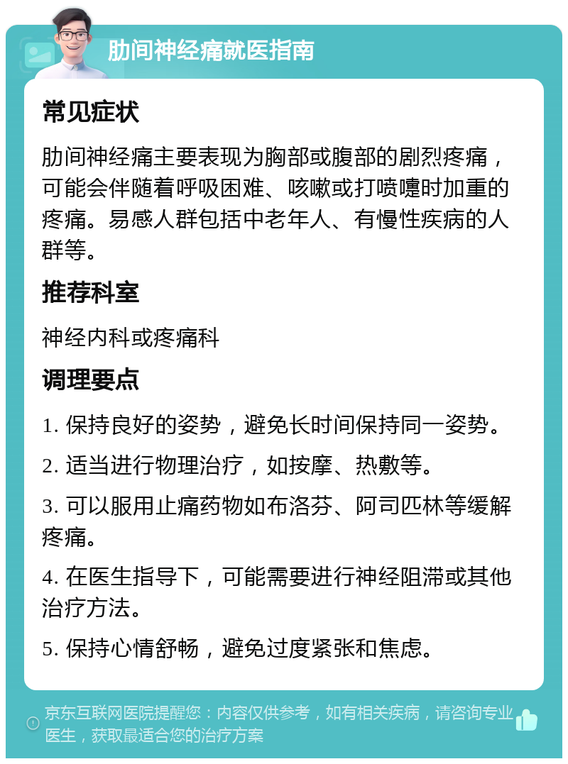 肋间神经痛就医指南 常见症状 肋间神经痛主要表现为胸部或腹部的剧烈疼痛，可能会伴随着呼吸困难、咳嗽或打喷嚏时加重的疼痛。易感人群包括中老年人、有慢性疾病的人群等。 推荐科室 神经内科或疼痛科 调理要点 1. 保持良好的姿势，避免长时间保持同一姿势。 2. 适当进行物理治疗，如按摩、热敷等。 3. 可以服用止痛药物如布洛芬、阿司匹林等缓解疼痛。 4. 在医生指导下，可能需要进行神经阻滞或其他治疗方法。 5. 保持心情舒畅，避免过度紧张和焦虑。