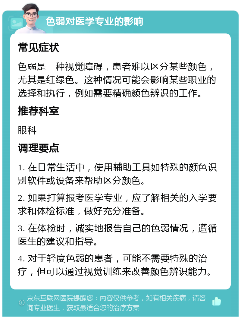 色弱对医学专业的影响 常见症状 色弱是一种视觉障碍，患者难以区分某些颜色，尤其是红绿色。这种情况可能会影响某些职业的选择和执行，例如需要精确颜色辨识的工作。 推荐科室 眼科 调理要点 1. 在日常生活中，使用辅助工具如特殊的颜色识别软件或设备来帮助区分颜色。 2. 如果打算报考医学专业，应了解相关的入学要求和体检标准，做好充分准备。 3. 在体检时，诚实地报告自己的色弱情况，遵循医生的建议和指导。 4. 对于轻度色弱的患者，可能不需要特殊的治疗，但可以通过视觉训练来改善颜色辨识能力。