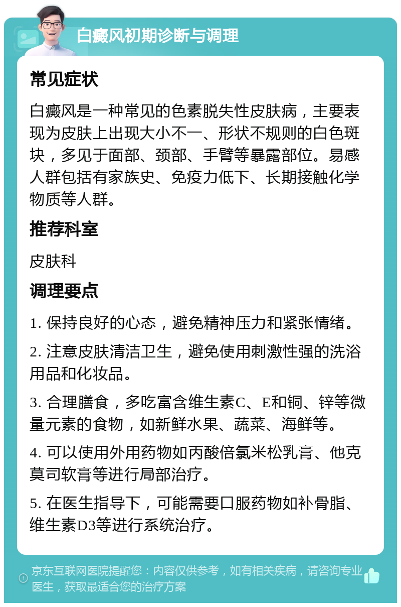 白癜风初期诊断与调理 常见症状 白癜风是一种常见的色素脱失性皮肤病，主要表现为皮肤上出现大小不一、形状不规则的白色斑块，多见于面部、颈部、手臂等暴露部位。易感人群包括有家族史、免疫力低下、长期接触化学物质等人群。 推荐科室 皮肤科 调理要点 1. 保持良好的心态，避免精神压力和紧张情绪。 2. 注意皮肤清洁卫生，避免使用刺激性强的洗浴用品和化妆品。 3. 合理膳食，多吃富含维生素C、E和铜、锌等微量元素的食物，如新鲜水果、蔬菜、海鲜等。 4. 可以使用外用药物如丙酸倍氯米松乳膏、他克莫司软膏等进行局部治疗。 5. 在医生指导下，可能需要口服药物如补骨脂、维生素D3等进行系统治疗。