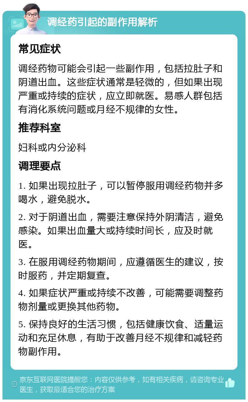 调经药引起的副作用解析 常见症状 调经药物可能会引起一些副作用，包括拉肚子和阴道出血。这些症状通常是轻微的，但如果出现严重或持续的症状，应立即就医。易感人群包括有消化系统问题或月经不规律的女性。 推荐科室 妇科或内分泌科 调理要点 1. 如果出现拉肚子，可以暂停服用调经药物并多喝水，避免脱水。 2. 对于阴道出血，需要注意保持外阴清洁，避免感染。如果出血量大或持续时间长，应及时就医。 3. 在服用调经药物期间，应遵循医生的建议，按时服药，并定期复查。 4. 如果症状严重或持续不改善，可能需要调整药物剂量或更换其他药物。 5. 保持良好的生活习惯，包括健康饮食、适量运动和充足休息，有助于改善月经不规律和减轻药物副作用。