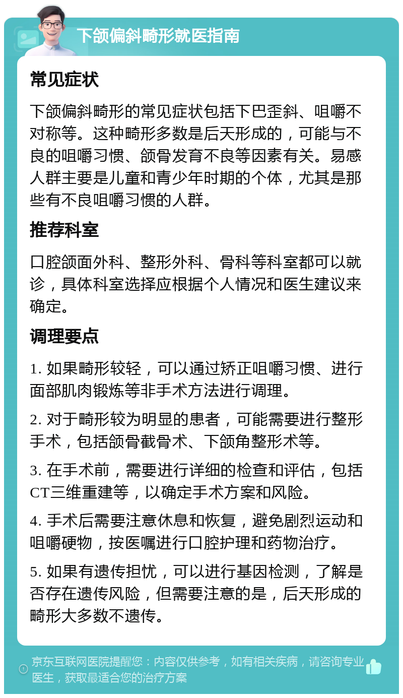 下颌偏斜畸形就医指南 常见症状 下颌偏斜畸形的常见症状包括下巴歪斜、咀嚼不对称等。这种畸形多数是后天形成的，可能与不良的咀嚼习惯、颌骨发育不良等因素有关。易感人群主要是儿童和青少年时期的个体，尤其是那些有不良咀嚼习惯的人群。 推荐科室 口腔颌面外科、整形外科、骨科等科室都可以就诊，具体科室选择应根据个人情况和医生建议来确定。 调理要点 1. 如果畸形较轻，可以通过矫正咀嚼习惯、进行面部肌肉锻炼等非手术方法进行调理。 2. 对于畸形较为明显的患者，可能需要进行整形手术，包括颌骨截骨术、下颌角整形术等。 3. 在手术前，需要进行详细的检查和评估，包括CT三维重建等，以确定手术方案和风险。 4. 手术后需要注意休息和恢复，避免剧烈运动和咀嚼硬物，按医嘱进行口腔护理和药物治疗。 5. 如果有遗传担忧，可以进行基因检测，了解是否存在遗传风险，但需要注意的是，后天形成的畸形大多数不遗传。