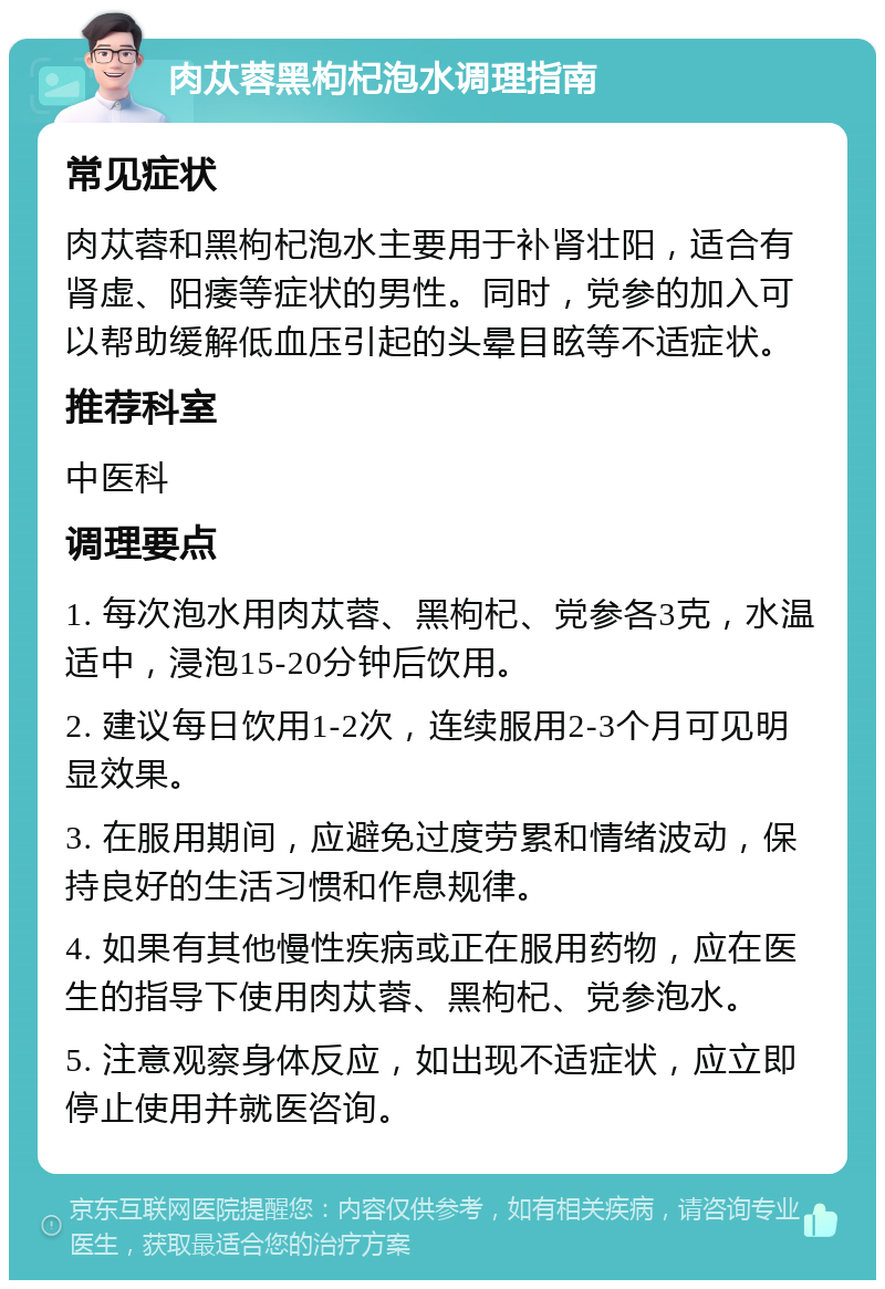 肉苁蓉黑枸杞泡水调理指南 常见症状 肉苁蓉和黑枸杞泡水主要用于补肾壮阳，适合有肾虚、阳痿等症状的男性。同时，党参的加入可以帮助缓解低血压引起的头晕目眩等不适症状。 推荐科室 中医科 调理要点 1. 每次泡水用肉苁蓉、黑枸杞、党参各3克，水温适中，浸泡15-20分钟后饮用。 2. 建议每日饮用1-2次，连续服用2-3个月可见明显效果。 3. 在服用期间，应避免过度劳累和情绪波动，保持良好的生活习惯和作息规律。 4. 如果有其他慢性疾病或正在服用药物，应在医生的指导下使用肉苁蓉、黑枸杞、党参泡水。 5. 注意观察身体反应，如出现不适症状，应立即停止使用并就医咨询。