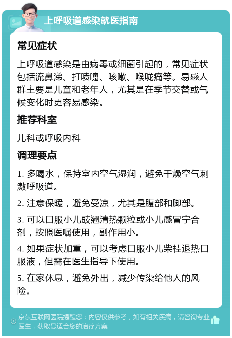 上呼吸道感染就医指南 常见症状 上呼吸道感染是由病毒或细菌引起的，常见症状包括流鼻涕、打喷嚏、咳嗽、喉咙痛等。易感人群主要是儿童和老年人，尤其是在季节交替或气候变化时更容易感染。 推荐科室 儿科或呼吸内科 调理要点 1. 多喝水，保持室内空气湿润，避免干燥空气刺激呼吸道。 2. 注意保暖，避免受凉，尤其是腹部和脚部。 3. 可以口服小儿豉翘清热颗粒或小儿感冒宁合剂，按照医嘱使用，副作用小。 4. 如果症状加重，可以考虑口服小儿柴桂退热口服液，但需在医生指导下使用。 5. 在家休息，避免外出，减少传染给他人的风险。