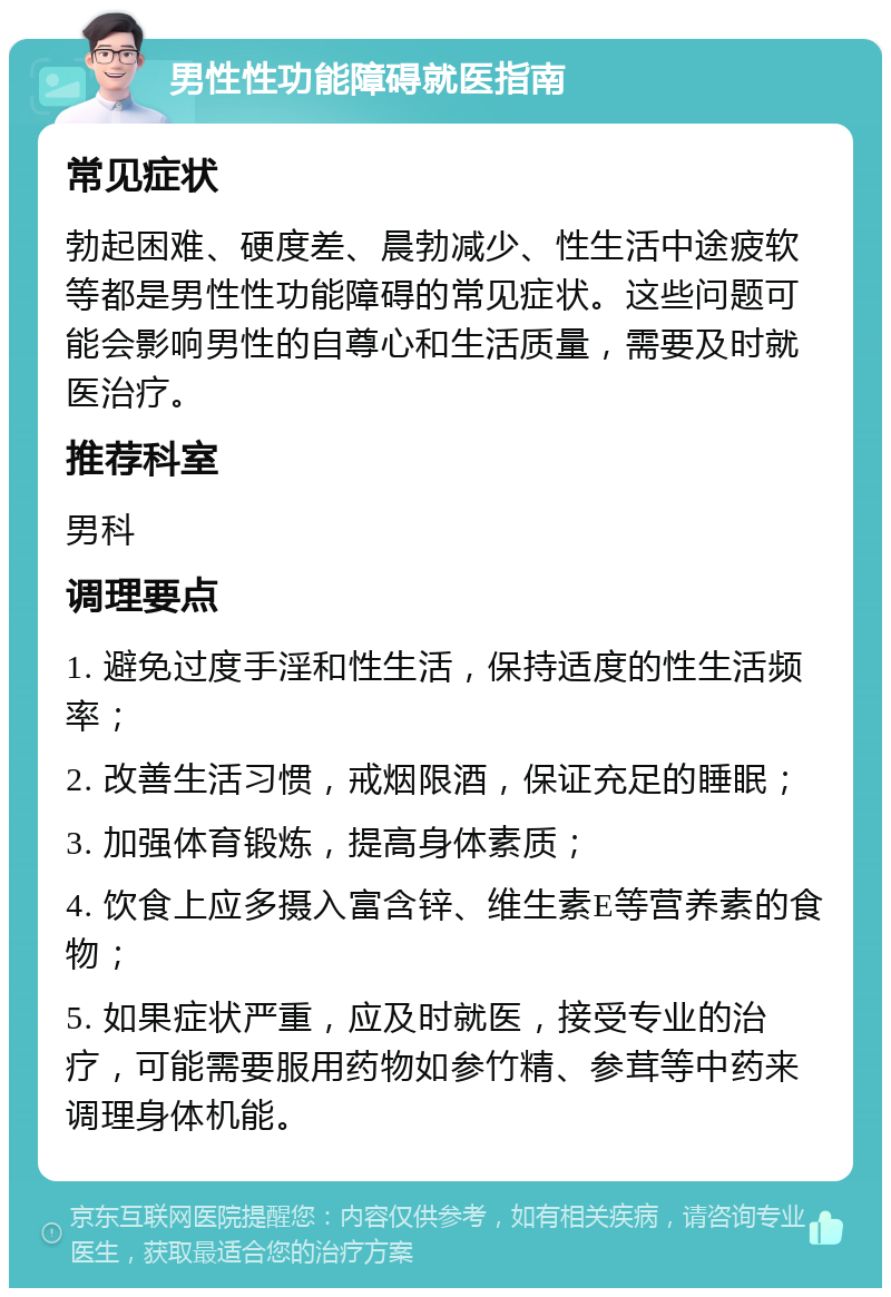 男性性功能障碍就医指南 常见症状 勃起困难、硬度差、晨勃减少、性生活中途疲软等都是男性性功能障碍的常见症状。这些问题可能会影响男性的自尊心和生活质量，需要及时就医治疗。 推荐科室 男科 调理要点 1. 避免过度手淫和性生活，保持适度的性生活频率； 2. 改善生活习惯，戒烟限酒，保证充足的睡眠； 3. 加强体育锻炼，提高身体素质； 4. 饮食上应多摄入富含锌、维生素E等营养素的食物； 5. 如果症状严重，应及时就医，接受专业的治疗，可能需要服用药物如参竹精、参茸等中药来调理身体机能。