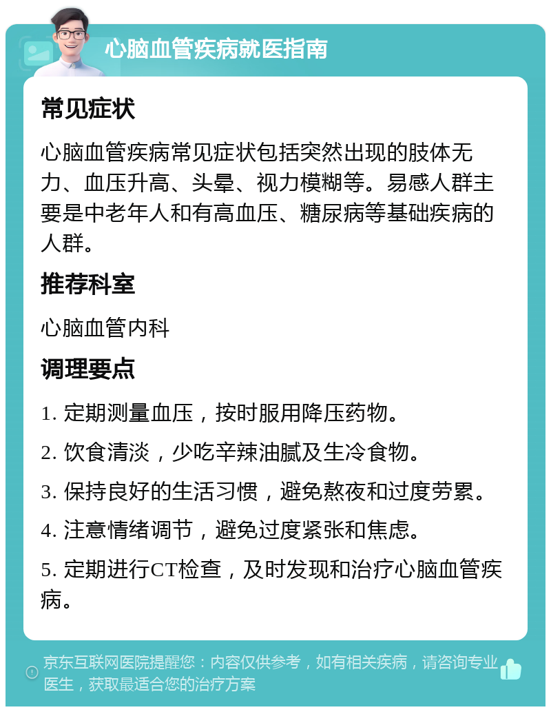 心脑血管疾病就医指南 常见症状 心脑血管疾病常见症状包括突然出现的肢体无力、血压升高、头晕、视力模糊等。易感人群主要是中老年人和有高血压、糖尿病等基础疾病的人群。 推荐科室 心脑血管内科 调理要点 1. 定期测量血压，按时服用降压药物。 2. 饮食清淡，少吃辛辣油腻及生冷食物。 3. 保持良好的生活习惯，避免熬夜和过度劳累。 4. 注意情绪调节，避免过度紧张和焦虑。 5. 定期进行CT检查，及时发现和治疗心脑血管疾病。