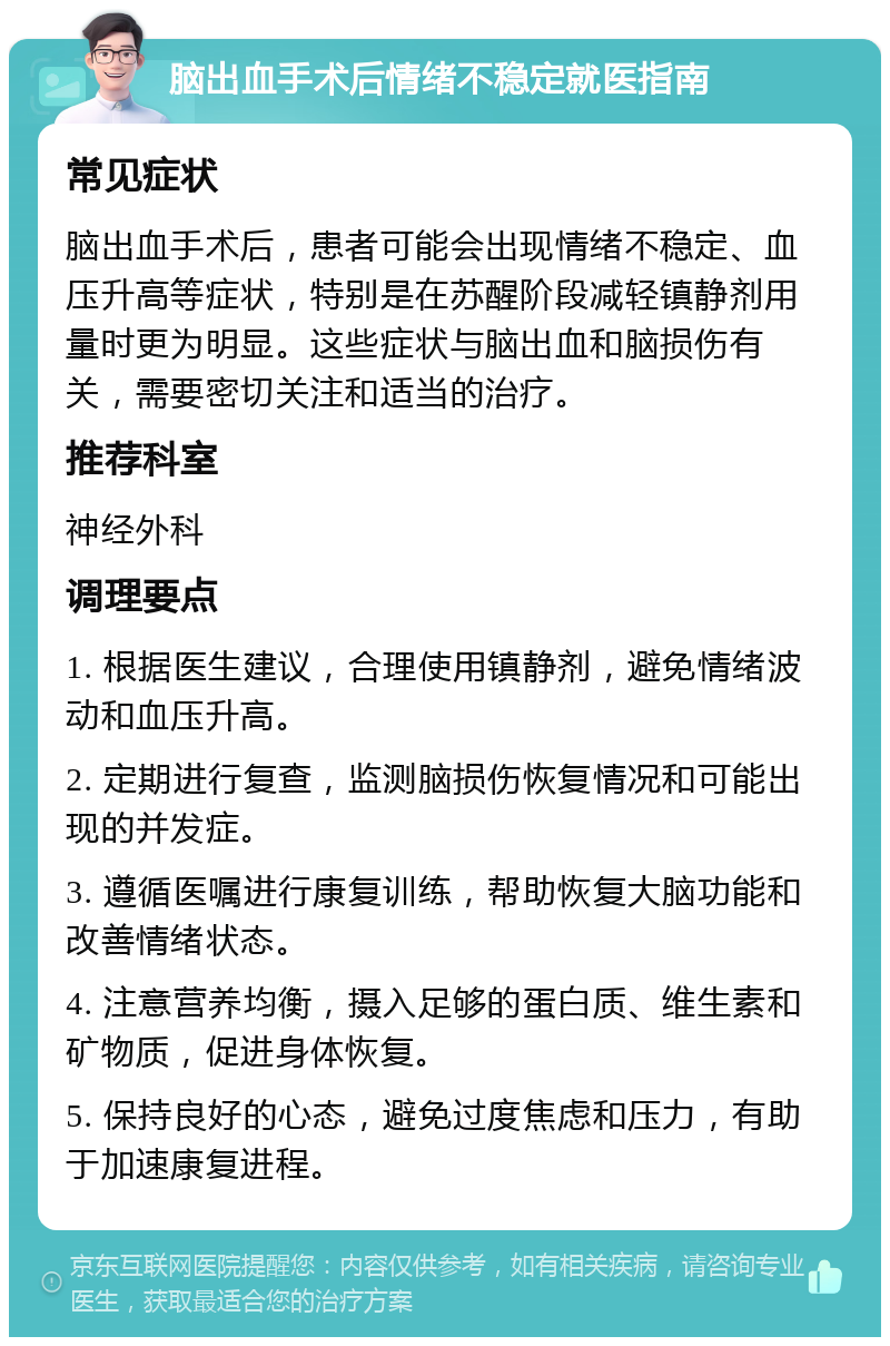 脑出血手术后情绪不稳定就医指南 常见症状 脑出血手术后，患者可能会出现情绪不稳定、血压升高等症状，特别是在苏醒阶段减轻镇静剂用量时更为明显。这些症状与脑出血和脑损伤有关，需要密切关注和适当的治疗。 推荐科室 神经外科 调理要点 1. 根据医生建议，合理使用镇静剂，避免情绪波动和血压升高。 2. 定期进行复查，监测脑损伤恢复情况和可能出现的并发症。 3. 遵循医嘱进行康复训练，帮助恢复大脑功能和改善情绪状态。 4. 注意营养均衡，摄入足够的蛋白质、维生素和矿物质，促进身体恢复。 5. 保持良好的心态，避免过度焦虑和压力，有助于加速康复进程。