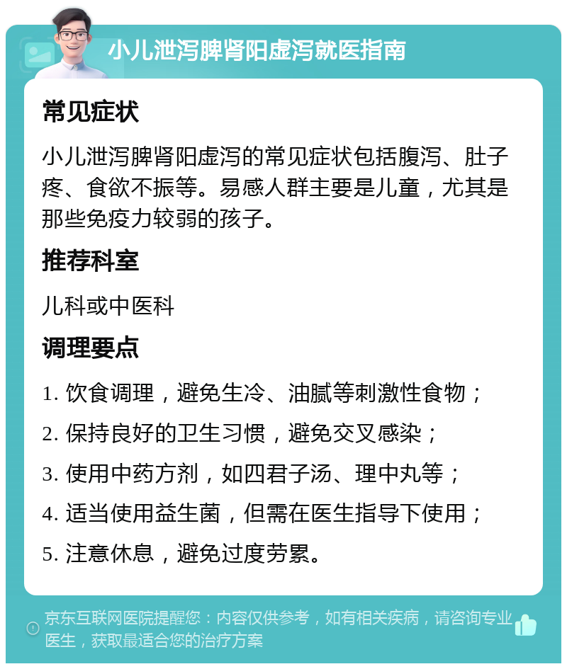 小儿泄泻脾肾阳虚泻就医指南 常见症状 小儿泄泻脾肾阳虚泻的常见症状包括腹泻、肚子疼、食欲不振等。易感人群主要是儿童，尤其是那些免疫力较弱的孩子。 推荐科室 儿科或中医科 调理要点 1. 饮食调理，避免生冷、油腻等刺激性食物； 2. 保持良好的卫生习惯，避免交叉感染； 3. 使用中药方剂，如四君子汤、理中丸等； 4. 适当使用益生菌，但需在医生指导下使用； 5. 注意休息，避免过度劳累。