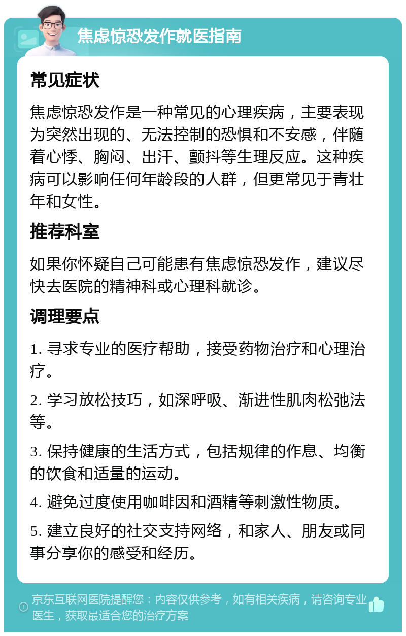 焦虑惊恐发作就医指南 常见症状 焦虑惊恐发作是一种常见的心理疾病，主要表现为突然出现的、无法控制的恐惧和不安感，伴随着心悸、胸闷、出汗、颤抖等生理反应。这种疾病可以影响任何年龄段的人群，但更常见于青壮年和女性。 推荐科室 如果你怀疑自己可能患有焦虑惊恐发作，建议尽快去医院的精神科或心理科就诊。 调理要点 1. 寻求专业的医疗帮助，接受药物治疗和心理治疗。 2. 学习放松技巧，如深呼吸、渐进性肌肉松弛法等。 3. 保持健康的生活方式，包括规律的作息、均衡的饮食和适量的运动。 4. 避免过度使用咖啡因和酒精等刺激性物质。 5. 建立良好的社交支持网络，和家人、朋友或同事分享你的感受和经历。