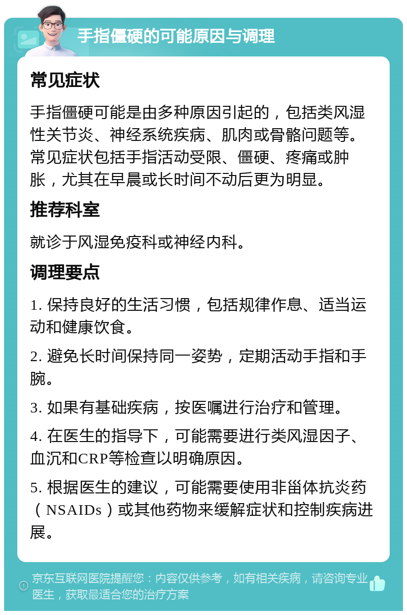 手指僵硬的可能原因与调理 常见症状 手指僵硬可能是由多种原因引起的，包括类风湿性关节炎、神经系统疾病、肌肉或骨骼问题等。常见症状包括手指活动受限、僵硬、疼痛或肿胀，尤其在早晨或长时间不动后更为明显。 推荐科室 就诊于风湿免疫科或神经内科。 调理要点 1. 保持良好的生活习惯，包括规律作息、适当运动和健康饮食。 2. 避免长时间保持同一姿势，定期活动手指和手腕。 3. 如果有基础疾病，按医嘱进行治疗和管理。 4. 在医生的指导下，可能需要进行类风湿因子、血沉和CRP等检查以明确原因。 5. 根据医生的建议，可能需要使用非甾体抗炎药（NSAIDs）或其他药物来缓解症状和控制疾病进展。