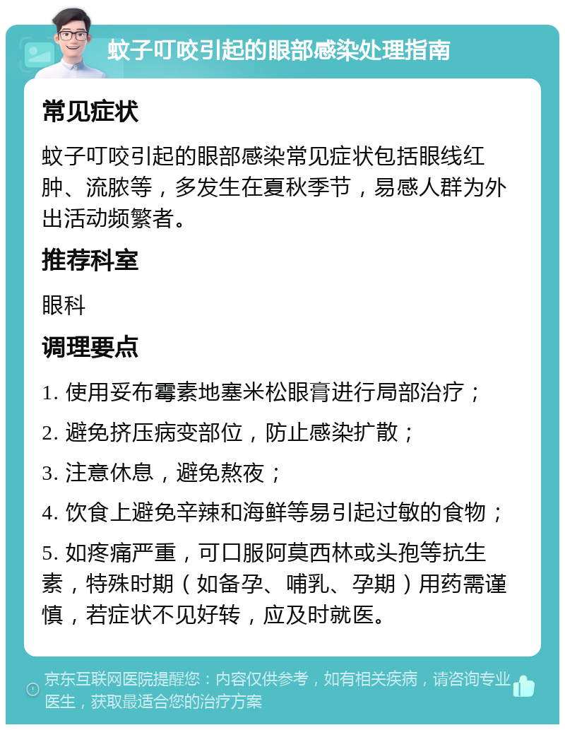 蚊子叮咬引起的眼部感染处理指南 常见症状 蚊子叮咬引起的眼部感染常见症状包括眼线红肿、流脓等，多发生在夏秋季节，易感人群为外出活动频繁者。 推荐科室 眼科 调理要点 1. 使用妥布霉素地塞米松眼膏进行局部治疗； 2. 避免挤压病变部位，防止感染扩散； 3. 注意休息，避免熬夜； 4. 饮食上避免辛辣和海鲜等易引起过敏的食物； 5. 如疼痛严重，可口服阿莫西林或头孢等抗生素，特殊时期（如备孕、哺乳、孕期）用药需谨慎，若症状不见好转，应及时就医。