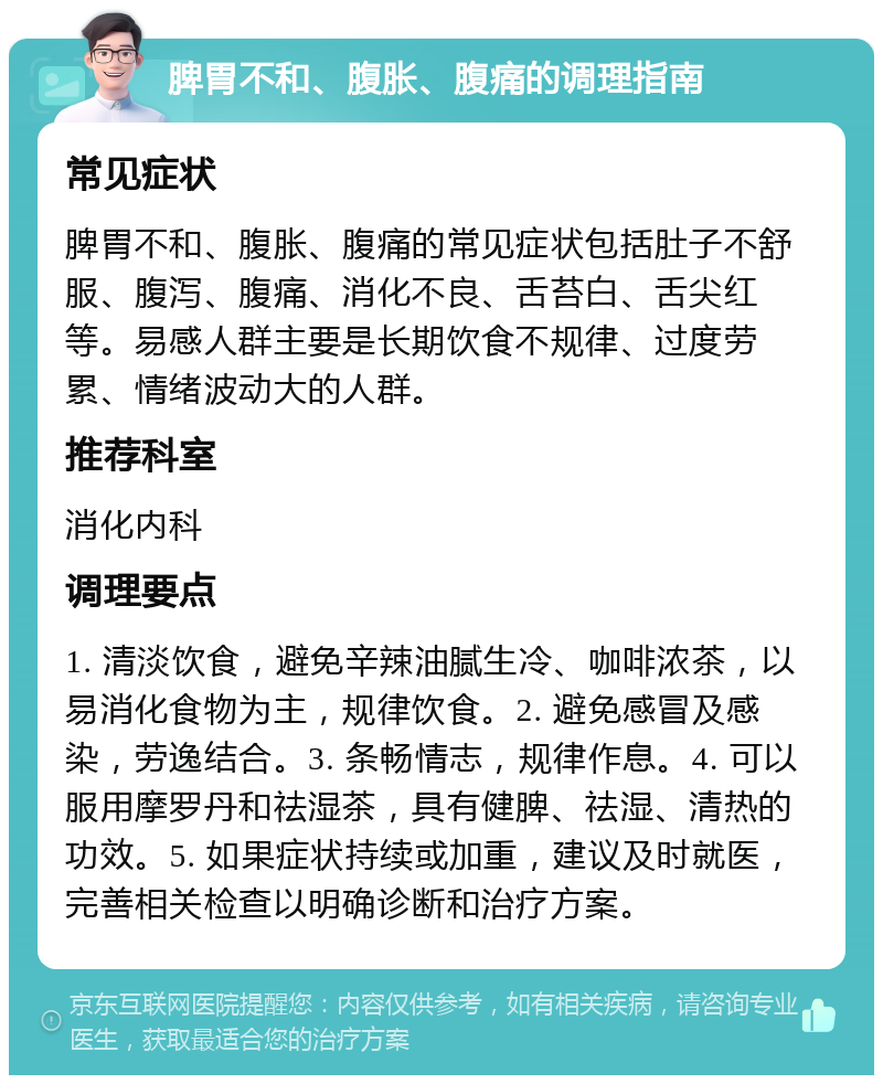 脾胃不和、腹胀、腹痛的调理指南 常见症状 脾胃不和、腹胀、腹痛的常见症状包括肚子不舒服、腹泻、腹痛、消化不良、舌苔白、舌尖红等。易感人群主要是长期饮食不规律、过度劳累、情绪波动大的人群。 推荐科室 消化内科 调理要点 1. 清淡饮食，避免辛辣油腻生冷、咖啡浓茶，以易消化食物为主，规律饮食。2. 避免感冒及感染，劳逸结合。3. 条畅情志，规律作息。4. 可以服用摩罗丹和祛湿茶，具有健脾、祛湿、清热的功效。5. 如果症状持续或加重，建议及时就医，完善相关检查以明确诊断和治疗方案。