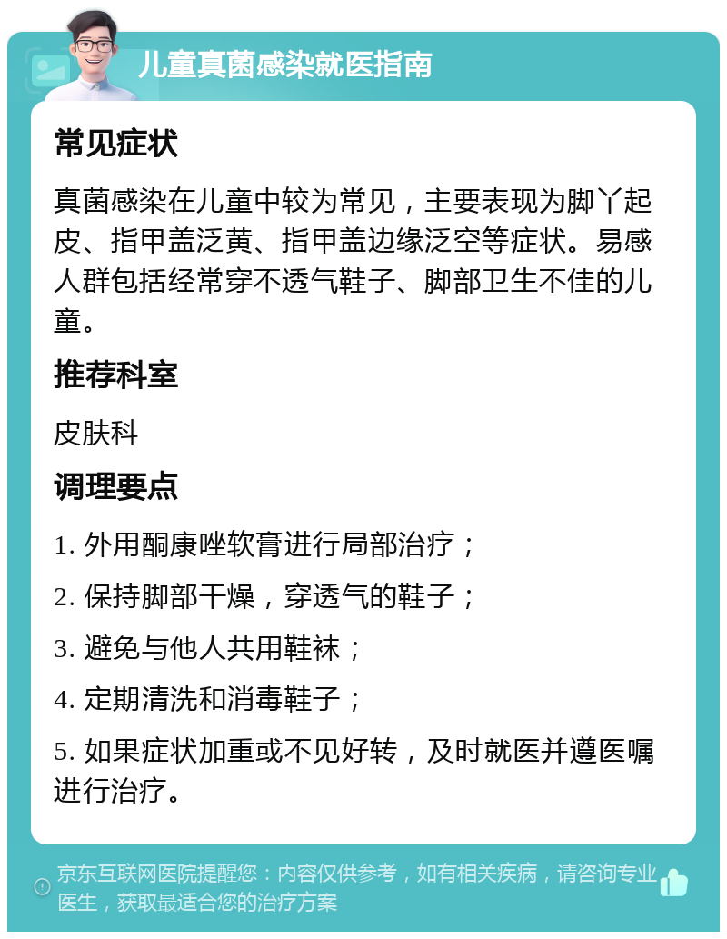 儿童真菌感染就医指南 常见症状 真菌感染在儿童中较为常见，主要表现为脚丫起皮、指甲盖泛黄、指甲盖边缘泛空等症状。易感人群包括经常穿不透气鞋子、脚部卫生不佳的儿童。 推荐科室 皮肤科 调理要点 1. 外用酮康唑软膏进行局部治疗； 2. 保持脚部干燥，穿透气的鞋子； 3. 避免与他人共用鞋袜； 4. 定期清洗和消毒鞋子； 5. 如果症状加重或不见好转，及时就医并遵医嘱进行治疗。